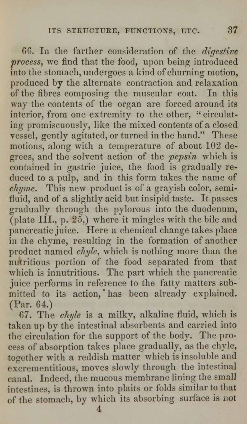 6G. In the farther consideration of the digestive process, we find that the food, upon being introduced into the stomach, undergoes a kind of churning motion, produced by the alternate contraction and relaxation of the fibres composing the muscular coat. In this way the contents of the organ are forced around its interior, from one extremity to the other, circulat- ing promiscuously, like the mixed contents of a closed vessel, gently agitated, or turned in the hand. These motions, along with a temperature of about 102 de- grees, and the solvent action of the pepsin which is contained in gastric juice, the food is gradually re- duced to a pulp, and in this form takes the name of chyme. This new product is of a grayish color, semi- fluid, and of a slightly acid but insipid taste. It passes gradually through the pylorons into the duodenum, (plate III., p. 25,) where it mingles with the bile and pancreatic juice. Here a chemical change takes place in the chyme, resulting in the formation of another product named chyle, which is nothing more than the nutritious portion of the food separated from that which is innutritious. The part which the pancreatic juice performs in reference to the fatty matters sub- mitted to its action,'has been already explained. (Par. G4.) 67. The chyle is a milky, alkaline fluid, which is taken up by the intestinal absorbents and carried into the circulation for the support of the body. The pro- cess of absorption takes place gradually, as the chyle, together with a reddish matter which is insoluble and excrementitious, moves slowly through the intestinal canal. Indeed, the mucous membrane lining the small intestines, is thrown into plaits or folds similar to that of the stomach, by which its absorbing surface is not 4