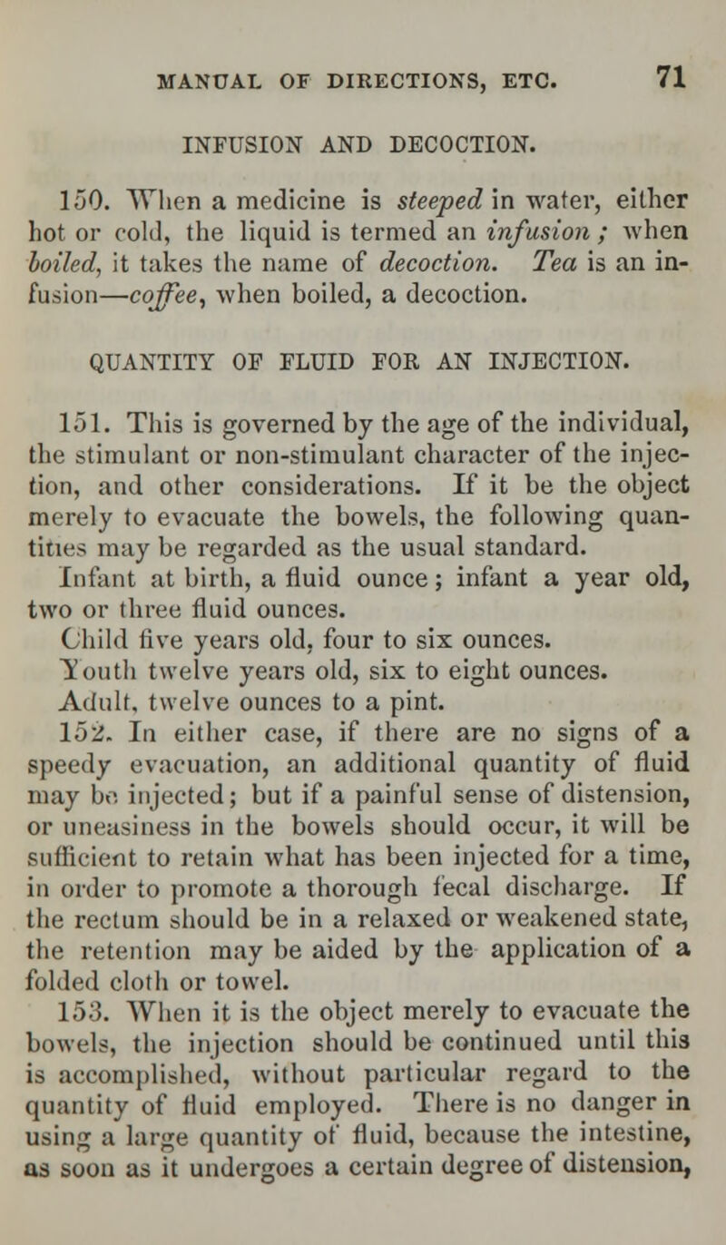 INFUSION AND DECOCTION. 150. When a medicine is steeped in water, either hot or cold, the liquid is termed an infusion ; when boiled, it takes the name of decoction. Tea is an in- fusion—coffee, when boiled, a decoction. QUANTITY OF FLUID FOR AN INJECTION. 151. This is governed by the age of the individual, the stimulant or non-stimulant character of the injec- tion, and other considerations. If it be the object merely to evacuate the bowels, the following quan- tities may be regarded as the usual standard. Infant at birth, a fluid ounce; infant a year old, two or three fluid ounces. Child five years old, four to six ounces. Youth twelve years old, six to eight ounces. Adult, twelve ounces to a pint. 152. In either case, if there are no signs of a speedy evacuation, an additional quantity of fluid may bo. injected; but if a painful sense of distension, or uneasiness in the bowels should occur, it will be sufficient to retain what has been injected for a time, in order to promote a thorough fecal discharge. If the rectum should be in a relaxed or weakened state, the retention may be aided by the application of a folded cloth or towel. 153. When it is the object merely to evacuate the bowels, the injection should be continued until this is accomplished, without particular regard to the quantity of fluid employed. There is no danger in using a large quantity of fluid, because the intestine, as soon as it undergoes a certain degree of distension,