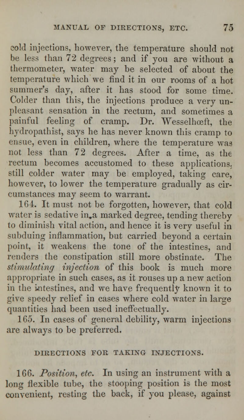 cold injections, however, the temperature should not be less than 72 degrees; and if you are without a thermometer, water may be selected of about the temperature which we find it in our rooms of a hot summer's day, after it has stood for some time. Colder than this, the injections produce a very un- pleasant sensation in the rectum, and sometimes a painful feeling of cramp. Dr. Wesselhceft, the hydropathist, says he has never known this cramp to ensue, even in children, where the temperature was not less than 72 degrees. After a time, as the rectum becomes accustomed to these applications, still colder water may be employed, taking care, however, to lower the temperature gradually as cir- cumstances may seem to warrant. 164. It must not be forgotten, however, that cold water is sedative in.a marked degree, tending thereby to diminish vital action, and hence it is very useful in subduing inflammation, but carried beyond a certain point, it weakens the tone of the intestines, and renders the constipation still more obstinate. The stimulating injection of this book is much more appropriate in such cases, as it rouses up a new action in the intestines, and we have frequently known it to give speedy relief in cases where cold water in large quantities had been used ineffectually. 165. In cases of general debility, warm injections are always to be preferred. DIRECTIONS FOR TAKING INJECTIONS. 166. Position, etc. In using an instrument with a long flexible tube, the stooping position is the most convenient, resting the back, if you please, against