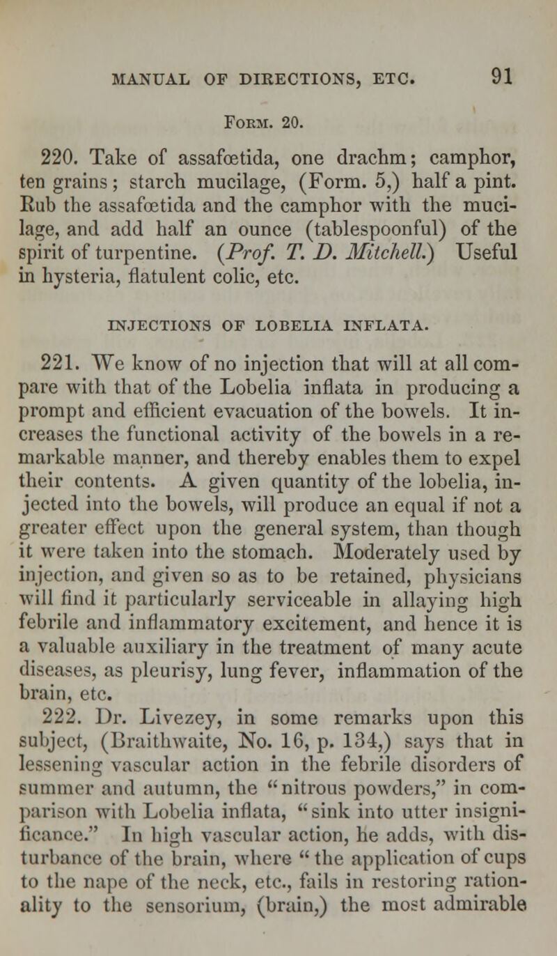 Foem. 20. 220. Take of assafoetida, one drachm; camphor, ten grains ; starch mucilage, (Form. 5,) half a pint. Rub the assafoetida and the camphor with the muci- lage, and add half an ounce (tablespoonful) of the spirit of turpentine. {Prof. T. D. Mitchell) Useful in hysteria, flatulent colic, etc. INJECTIONS OF LOBELIA INFLATA. 221. We know of no injection that will at all com- pare with that of the Lobelia inflata in producing a prompt and efficient evacuation of the bowels. It in- creases the functional activity of the bowels in a re- markable manner, and thereby enables them to expel their contents. A given quantity of the lobelia, in- jected into the bowels, will produce an equal if not a greater effect upon the general system, than though it were taken into the stomach. Moderately used by injection, and given so as to be retained, physicians will find it particularly serviceable in allaying high febrile and inflammatory excitement, and hence it is a valuable auxiliary in the treatment of many acute diseases, as pleurisy, lung fever, inflammation of the brain, etc. 222. Dr. Livezey, in some remarks upon this subject, (Braithwaite, No. 16, p. 134,) says that in lessening vascular action in the febrile disordei's of Bummer ami autumn, the nitrous powders, in com- parison with Lobelia inflata, sink into utter insigni- ficance. In high vascular action, he adds, with dis- turbance of the brain, where the application of cups to the nape of the neck, etc., fails in restoring ration- ality to the sensorium, (brain,) the most admirable