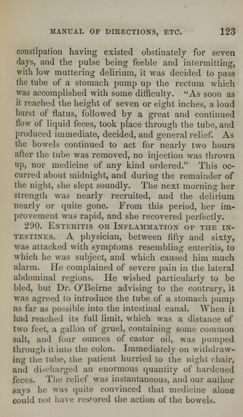 constipation having existed obstinately for seven days, and the pulse being feeble and intermitting, with low muttering delirium, it was decided to pass the tube of a stomach pump up the rectum which was accomplished with some difficulty. As soon as it readied the height of seven or eight inches, a loud hurst of flatus, followed by a great and continued flow of liquid feces, took place through the tube, and produced immediate, decided, and general relief. As the bowels continued to act for nearly two hours after the tube was removed, no injection was thrown up, nor medicine of any kind ordered. This oc- curred about midnight, and during the remainder of the night, she slept soundly. The next morning her strength was nearly recruited, and the delirium nearly or quite gone. From this period, her im- provement was rapid, and she recovered perfectly. 290. Enteritis or Inflammation of the in- testines. A physician, between fifty and sixty, was attacked with symptoms resembling enteritis, to which he was subject, and which caused him much alarm. He complained of severe pain in the lateral abdominal regions. He wished particularly to be bled, but Dr. O'Beirne advising to the contrary, it was agreed to introduce the tube of a stomach pump as far as possible into the intestinal canal. When it had reached its full limit, which was a distance of two feet, a gallon of gruel, containing some common salt, and four ounces of castor oil, was pumped through it into the colon. Immediately on withdraw- ing the tube, the patient hurried to the night chair, and discharged an enormous quantity of hardened feces. The relief was instantaneous, and our author says he was quite convinced that medicine alone could not have restored the action of the bowels.