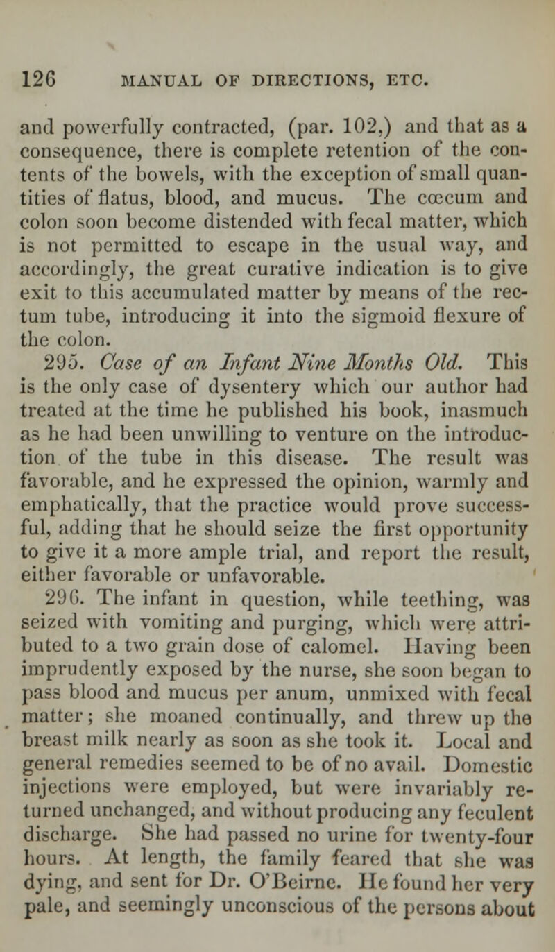 and powerfully contracted, (par. 102,) and that as a consequence, there is complete retention of the con- tents of the bowels, with the exception of small quan- tities of flatus, blood, and mucus. The coecum and colon soon become distended with fecal matter, which is not permitted to escape in the usual way, and accordingly, the great curative indication is to give exit to this accumulated matter by means of the rec- tum tube, introducing it into the sigmoid flexure of the colon. 295. Case of an Infant Nine Months Old. This is the only case of dysentery which our author had treated at the time he published his book, inasmuch as he had been unwilling to venture on the introduc- tion of the tube in this disease. The result was favorable, and he expressed the opinion, warmly and emphatically, that the practice would prove success- ful, adding that he should seize the first opportunity to give it a more ample trial, and report the result, either favorable or unfavorable. 29G. The infant in question, while teething, was seized with vomiting and purging, which were attri- buted to a two grain dose of calomel. Having been imprudently exposed by the nurse, she soon began to pass blood and mucus per anum, unmixed with fecal matter; she moaned continually, and threw up the breast milk nearly as soon as she took it. Local and general remedies seemed to be of no avail. Domestic injections were employed, but were invariably re- turned unchanged, and without producing any feculent discharge. She had passed no urine for twenty-four hours. At length, the family feared that she was dying, and sent for Dr. O'Beirne. He found her very pale, and seemingly unconscious of the persons about