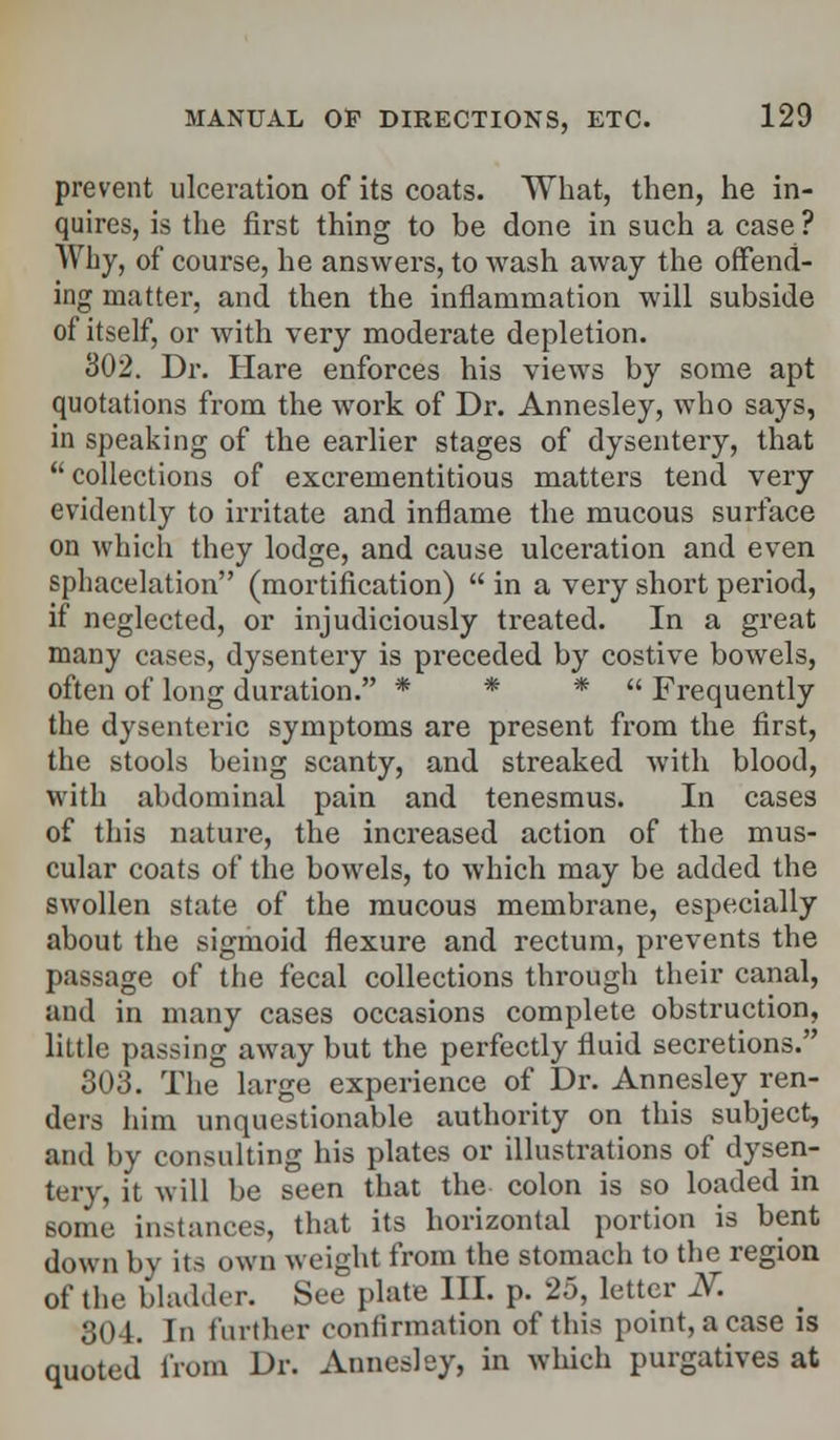 prevent ulceration of its coats. What, then, he in- quires, is the first thing to be done in such a case ? Why, of course, he answers, to wash away the offend- ing matter, and then the inflammation will subside of itself, or with very moderate depletion. 302. Dr. Hare enforces his views by some apt quotations from the work of Dr. Annesley, who says, in speaking of the earlier stages of dysentery, that  collections of excrementitious matters tend very evidently to irritate and inflame the mucous surface on which they lodge, and cause ulceration and even sphacelation (mortification)  in a very short period, if neglected, or injudiciously treated. In a great many cases, dysentery is preceded by costive bowels, often of long duration. * * *  Frequently the dysenteric symptoms are present from the first, the stools being scanty, and streaked with blood, with abdominal pain and tenesmus. In cases of this nature, the increased action of the mus- cular coats of the bowels, to which may be added the swollen state of the mucous membrane, especially about the sigmoid flexure and rectum, prevents the passage of the fecal collections through their canal, and in many cases occasions complete obstruction, little passing away but the perfectly fluid secretions. 303. The large experience of Dr. Annesley ren- ders him unquestionable authority on this subject, and by consulting his plates or illustrations of dysen- tery, it will be seen that the colon is so loaded in some instances, that its horizontal portion is bent down by its own weight from the stomach to the region of the bladder. See plate III. p. 25, letter 2T. 304. In further confirmation of this point, a case is quoted from Dr. Annesley, in which purgatives at