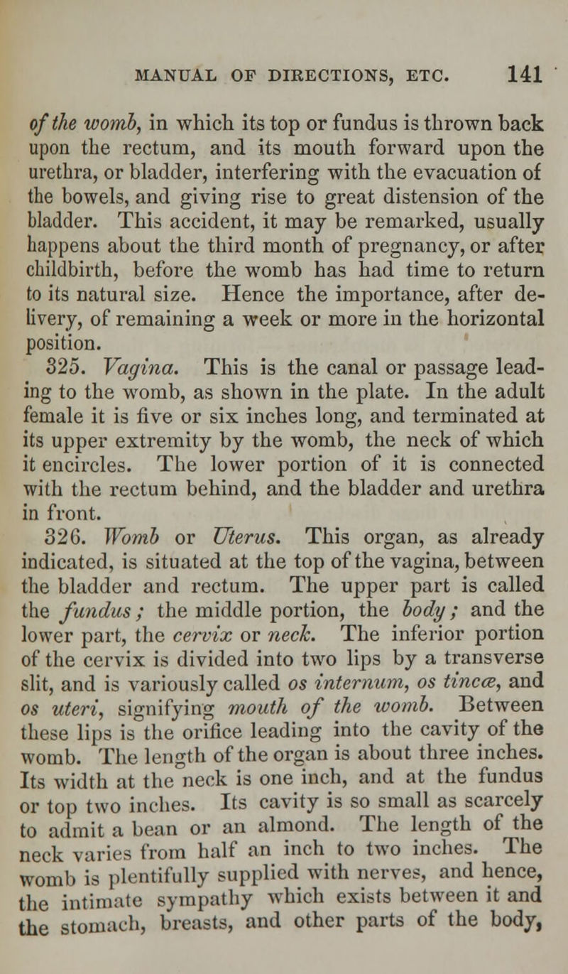 of the womb, in which its top or fundus is thrown back upon the rectum, and its mouth forward upon the urethra, or bladder, interfering with the evacuation of the bowels, and giving rise to great distension of the bladder. This accident, it may be remarked, usually happens about the third month of pregnancy, or after childbirth, before the womb has had time to return to its natural size. Hence the importance, after de- livery, of remaining a week or more in the horizontal position. 325. Vagina. This is the canal or passage lead- ing to the womb, as shown in the plate. In the adult female it is five or six inches long, and terminated at its upper extremity by the womb, the neck of which it encircles. The lower portion of it is connected with the rectum behind, and the bladder and urethra in front. 32G. Womb or Uterus. This organ, as already indicated, is situated at the top of the vagina, between the bladder and rectum. The upper part is called the fundus; the middle portion, the body; and the lower part, the cervix or neck. The inferior portion of the cervix is divided into two lips by a transverse slit, and is variously called os internum, os tinea, and os uteri, signifying mouth of the womb. Between these lips is the orifice leading into the cavity of the womb. The length of the organ is about three inches. Its width at the neck is one inch, and at the fundus or top two inches. Its cavity is so small as scarcely to admit a bean or an almond. The length of the neck varies from half an inch to two inches. The womb is plentifully supplied with nerves, and hence, the intimate sympathy which exists between it and the stomach, breasts, and other parts of the body,