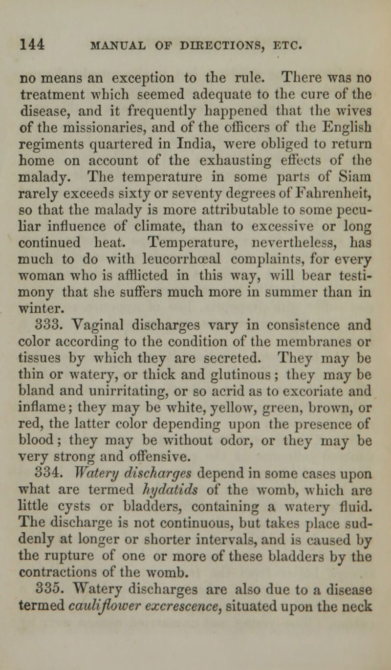 no means an exception to the rule. There was no treatment which seemed adequate to the cure of the disease, and it frequently happened that the wives of the missionaries, and of the officers of the English regiments quartered in India, were obliged to return home on account of the exhausting effects of the malady. The temperature in some parts of Siara rarely exceeds sixty or seventy degrees of Fahrenheit, so that the malady is more attributable to some pecu- liar influence of climate, than to excessive or long continued heat. Temperature, nevertheless, has much to do with leucorrhoeal complaints, for every woman who is afflicted in this way, will bear testi- mony that she suffers much more in summer than in winter. 333. Vaginal discharges vary in consistence and color according to the condition of the membranes or tissues by which they are secreted. They may be thin or watery, or thick and glutinous; they may be bland and unirritating, or so acrid as to excoriate and inflame; they may be white, yellow, green, brown, or red, the latter color depending upon the presence of blood; they may be without odor, or they may be very strong and offensive. 334. Watery discharges depend in some cases upon what are termed hydatids of the womb, which are little cysts or bladders, containing a watery fluid. The discharge is not continuous, but takes place sud- denly at longer or shorter intervals, and is caused by the rupture of one or more of these bladders by the contractions of the womb. 335. Watery discharges are also due to a disease termed cauliflower excrescence, situated upon the neck