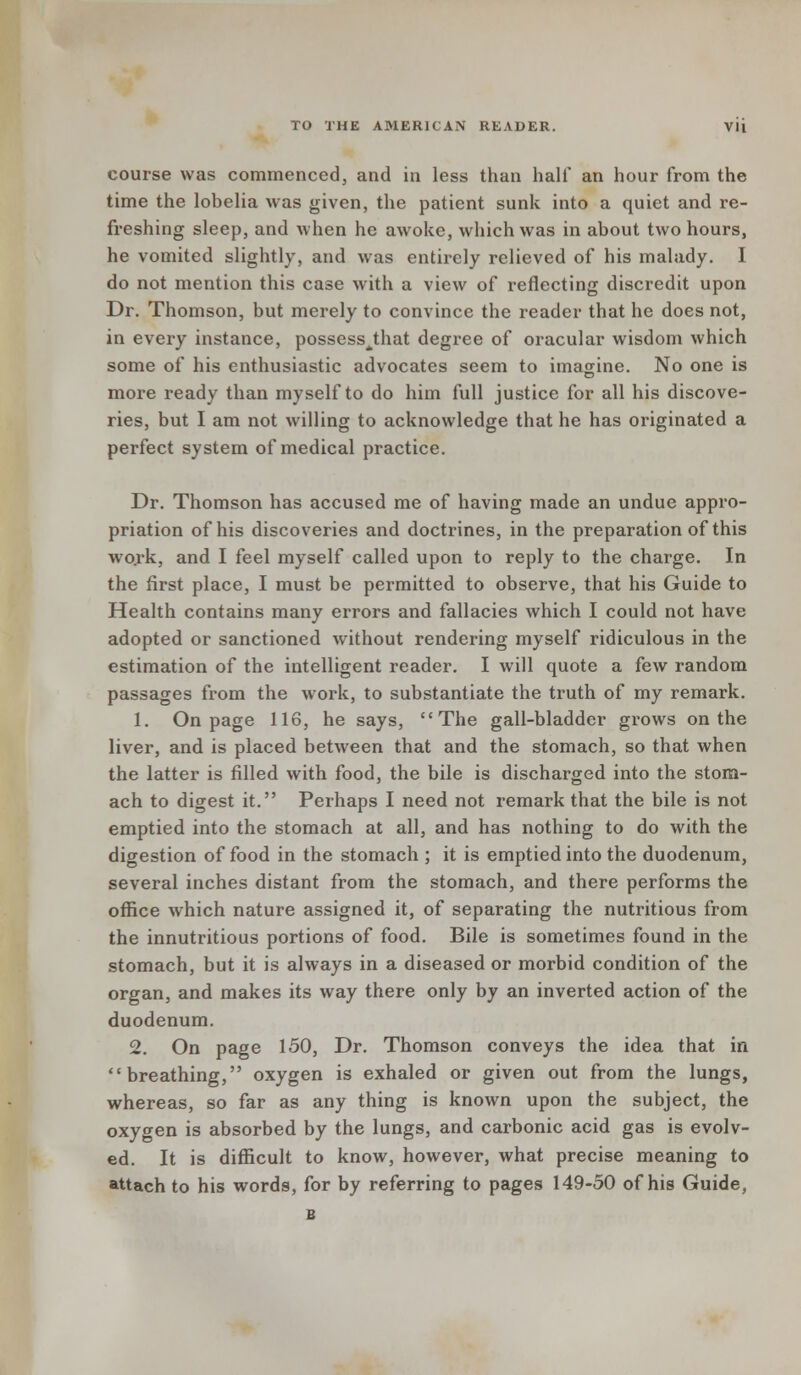 course was commenced, and in less than half an hour from the time the lobelia was given, the patient sunk into a quiet and re- freshing sleep, and when he awoke, which was in about two hours, he vomited slightly, and was entirely relieved of his malady. I do not mention this case with a view of reflecting discredit upon Dr. Thomson, but merely to convince the reader that he does not, in every instance, possess^that degree of oracular wisdom which some of his enthusiastic advocates seem to imagine. No one is more ready than myself to do him full justice for all his discove- ries, but I am not willing to acknowledge that he has originated a perfect system of medical practice. Dr. Thomson has accused me of having made an undue appro- priation of his discoveries and doctrines, in the preparation of this work, and I feel myself called upon to reply to the charge. In the first place, I must be permitted to observe, that his Guide to Health contains many errors and fallacies which I could not have adopted or sanctioned without rendering myself ridiculous in the estimation of the intelligent reader. I will quote a few random passages from the work, to substantiate the truth of my remark. 1. On page 116, he says, The gall-bladder grows on the liver, and is placed between that and the stomach, so that when the latter is filled with food, the bile is discharged into the stom- ach to digest it. Perhaps I need not remark that the bile is not emptied into the stomach at all, and has nothing to do with the digestion of food in the stomach ; it is emptied into the duodenum, several inches distant from the stomach, and there performs the office which nature assigned it, of separating the nutritious from the innutritious portions of food. Bile is sometimes found in the stomach, but it is always in a diseased or morbid condition of the organ, and makes its way there only by an inverted action of the duodenum. 2. On page 150, Dr. Thomson conveys the idea that in breathing, oxygen is exhaled or given out from the lungs, whereas, so far as any thing is known upon the subject, the oxygen is absorbed by the lungs, and carbonic acid gas is evolv- ed. It is difficult to know, however, what precise meaning to attach to his words, for by referring to pages 149-50 of his Guide, B