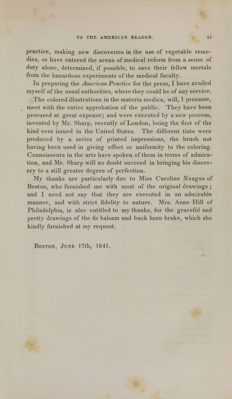 practice, making new discoveries in the use of vegetable reme- dies, or have entered the arena of medical reform from a sense of duty alone, determined, if possible, to save their fellow mortals from the hazardous experiments of the medical faculty. In preparing the American Practice for the press, I have availed myself of the usual authorities, where they could be of any service. The colored illustrations in the materia medica, will, I presume, meet with the entire approbation of the public. They have been procured at great expense; and were executed by anew process, invented by Mr. Sharp, recently of London, being the first of the kind ever issued in the United States. The different tints were produced by a series of printed impressions, the brush not having been used in giving effect or uniformity to the coloring. Connoisseurs in the arts have spoken of them in terms of admira- tion, and Mr. Sharp will no doubt succeed in bringing his discov- ery to a still greater degree of perfection. My thanks are particularly due to Miss Caroline Neagus of Boston, who furnished me with most of the original drawings ; and I need not say that they are executed in an admirable manner, and with strict fidelity to nature. Mrs. Anne Hill of Philadelphia, is also entitled to my thanks, for the graceful and pretty drawings of the fir balsam and buck horn brake, which she kindly furnished at my request. Boston, June 17th, 1841.