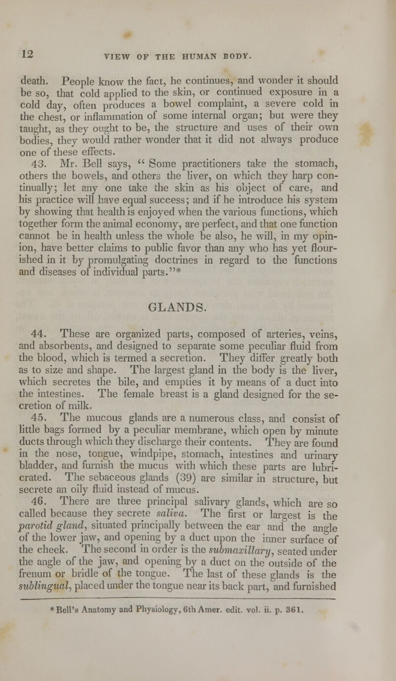 death. People know the fact, he continues, and wonder it should be so, that cold applied to the skin, or continued exposure in a cold day, often produces a bowel complaint, a severe cold in the chest, or inflammation of some internal organ; but were they taught, as they ought to be, the structure and uses of their own bodies, they would rather wonder that it did not always produce one of these effects. 43. Mr. Bell says,  Some practitioners take the stomach, others the bowels, and others the liver, on which they harp con- tinually; let any one take the skin as his object of care, and his practice will have equal success; and if he introduce his system by showing that health is enjoyed when the various functions, which together form the animal economy, are perfect, and that one function cannot be in health unless the whole be also, he will, in my opin- ion, have better claims to public favor than any who has yet flour- ished in it by promulgating doctrines in regard to the functions and diseases of individual parts.* GLANDS. 44. These are organized parts, composed of arteries, veins, and absorbents, and designed to separate some peculiar fluid from the blood, which is termed a secretion. They differ greatly both as to size and shape. The largest gland in the body is the liver, which secretes the bile, and empties it by means of a duct into the intestines. The female breast is a gland designed for the se- cretion of milk. 45. The mucous glands are a numerous class, and consist of little bags formed by a peculiar membrane, which open by minute ducts through which they discharge their contents. They are found in the nose, tongue, windpipe, stomach, intestines and urinary bladder, and furnish the mucus with which these parts are lubri- crated. The sebaceous glands (39) are similar in structure, but secrete an oily fluid instead of mucus. 46. There are three principal salivary glands, which are so called because they secrete saliva. The first or largest is the parotid gland, situated principally between the ear and the angle of the lower jaw, and opening by a duct upon the inner surface of the cheek. The second in order is the submaxillary, seated under the angle of the jaw, and opening by a duct on the outside of the frenum or bridle of the tongue. The last of these glands is the sublingual, placed under the tongue near its back part, and furnished * Bell's Anatomy and Physiology, 6th Amer. edit. vol. ii. p. 361.