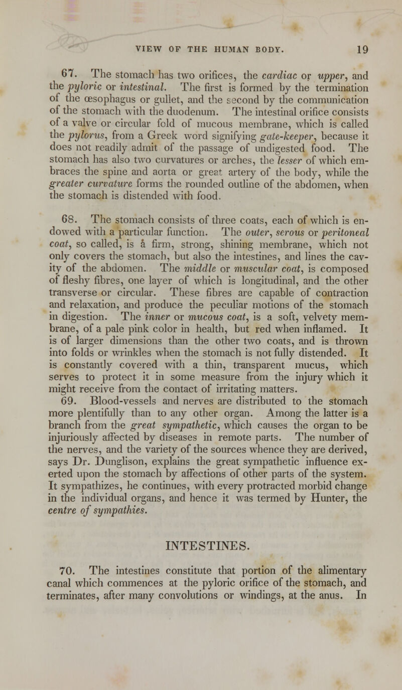 67. The stomach has two orifices, the cardiac or upper, and the pyloric or intestinal. The first is formed by the termination of the oesophagus or gullet, and the second by the communication of the stomach with the duodenum. The intestinal orifice consists of a valve or circular fold of mucous membrane, which is called the pylorus, from a Greek word signifying gate-keeper, because it does not readily admit of the passage of undigested food. The stomach has also two curvatures or arches, the lesser of which em- braces the spine and aorta or great artery of the body, while the greater curvature forms the rounded outline of the abdomen, when the stomach is distended with food. 68. The stomach consists of three coats, each of which is en- dowed with a particular function. The outer, serous or peritoneal coat, so called, is a firm, strong, shining membrane, which not only covers the stomach, but also the intestines, and lines the cav- ity of the abdomen. The middle or muscular coat, is composed of fleshy fibres, one layer of which is longitudinal, and the other transverse or circular. These fibres are capable of contraction and relaxation, and produce the peculiar motions of the stomach in digestion. The inner or mucous coat, is a soft, velvety mem- brane, of a pale pink color in health, but red when inflamed. It is of larger dimensions than the other two coats, and is thrown into folds or wrinkles when the stomach is not fully distended. It is constantly covered with a thin, transparent mucus, which serves to protect it in some measure from the injury which it might receive from the contact of irritating matters. 69. Blood-vessels and nerves are distributed to the stomach more plentifully than to any other organ. Among the latter is a branch from the great sympathetic, which causes the organ to be injuriously affected by diseases in remote parts. The number of the nerves, and the variety of the sources whence they are derived, says Dr. Dunglison, explains the great sympathetic influence ex- erted upon the stomach by affections of other parts of the system. It sympathizes, he continues, with every protracted morbid change in the individual organs, and hence it was termed by Hunter, the centre of sympathies. INTESTINES. 70. The intestines constitute that portion of the alimentary canal which commences at the pyloric orifice of the stomach, and terminates, after many convolutions or windings, at the anus. In