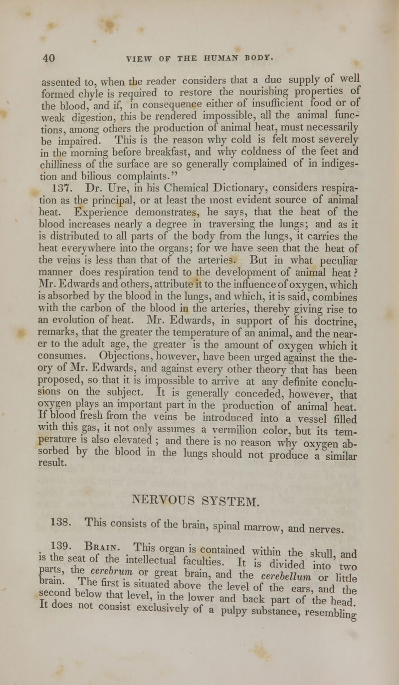 assented to, when the reader considers that a due supply of well formed chyle is required to restore the nourishing properties of the blood, and if, in consequence either of insufficient food or of weak digestion, this be rendered impossible, all the animal func- tions, among others the production of animal heat, must necessarily be impaired. This is the reason why cold is felt most severely in the morning before breakfast, and why coldness of the feet and chilliness of the surface are so generally complained of in indiges- tion and bilious complaints. 137. Dr. Ure, in his Chemical Dictionary, considers respira- tion as the principal, or at least the most evident source of animal heat. Experience demonstrates, he says, that the heat of the blood increases nearly a degree in traversing the lungs; and as it is distributed to all parts of the body from the lungs, it carries the heat everywhere into the organs; for we have seen that the heat of the veins is less than that of the arteries. But in what peculiar manner does respiration tend to the development of animal heat ? Mr. Edwards and others, attribute it to the influence of oxygen, which is absorbed by the blood in the lungs, and which, it is said, combines with the carbon of the blood in the arteries, thereby giving rise to an evolution of heat. Mr. Edwards, in support of his doctrine, remarks, that the greater the temperature of an animal, and the near- er to the adult age, the greater is the amount of oxygen which it consumes. Objections, however, have been urged against the the- ory of Mr. Edwards, and against every other theory that has been proposed, so that it is impossible to arrive at any definite conclu- sions on the subject. It is generally conceded, however, that oxygen plays an important part in the production of animal heat. If blood fresh from the veins be introduced into a vessel filled with this gas, it not only assumes a vermilion color, but its tem- perature is also elevated ; and there is no reason why oxygen ab- sorbed by the blood in the lungs should not produce a similar result. NERVOUS SYSTEM. 138. This consists of the brain, spinal marrow, and nerves. 139. Brain. This organ is contained within the skull and is the seat of the intellectual faculties. It is divided bto two par s, the cerebrurn or great brain, and the cerebellurnt Ze brain The first is situated above the level of the ears and h! second below that level, in the lower and back part of he if/ It does not consist exclusively of a pulpy substance, resembling