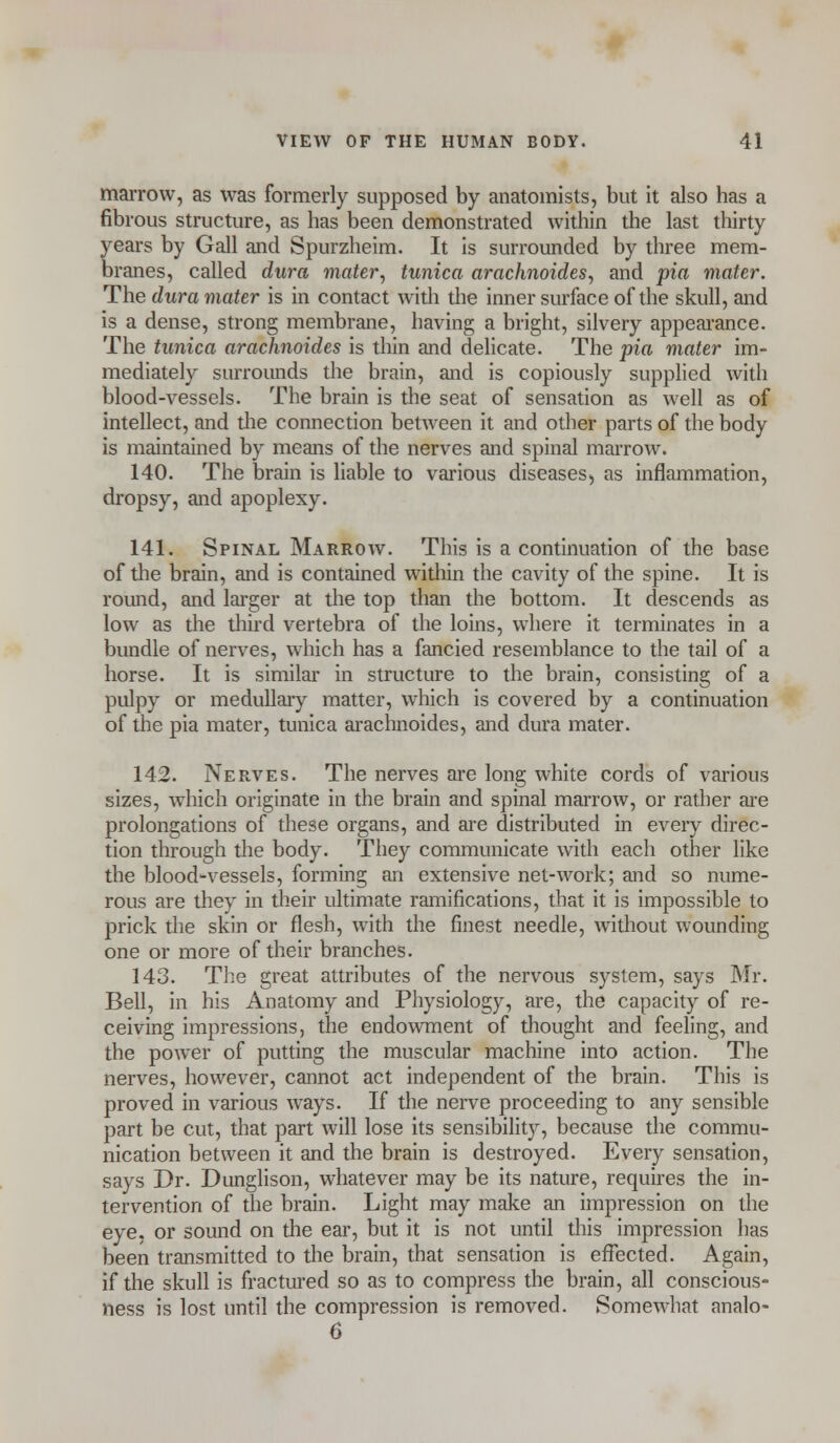 marrow, as was formerly supposed by anatomists, but it also has a fibrous structure, as has been demonstrated within the last thirty years by Gall and Spurzheim. It is surrounded by three mem- branes, called dura mater, tunica arachnoides, and pia mater. The dura mater is in contact with the inner surface of the skull, and is a dense, strong membrane, having a bright, silvery appearance. The tunica arachnoides is thin and delicate. The pia mater im- mediately surrounds the brain, and is copiously supplied with blood-vessels. The brain is the seat of sensation as well as of intellect, and the connection between it and other parts of the body is maintained by means of the nerves and spinal marrow. 140. The brain is liable to various diseases, as inflammation, dropsy, and apoplexy. 141. Spinal Marrow. This is a continuation of the base of the brain, and is contained within the cavity of the spine. It is round, and larger at the top than the bottom. It descends as low as the third vertebra of the loins, where it terminates in a bundle of nerves, which has a fancied resemblance to the tail of a horse. It is similar in structure to the brain, consisting of a pulpy or medullary matter, which is covered by a continuation of the pia mater, tunica arachnoides, and dura mater. 142. Nerves. The nerves are long white cords of various sizes, which originate in the brain and spinal marrow, or rather are prolongations of these organs, and are distributed in every direc- tion through the body. They communicate with each other like the blood-vessels, forming an extensive net-work; and so nume- rous are they in their ultimate ramifications, that it is impossible to prick the skin or flesh, with the finest needle, without wounding one or more of their branches. 143. The great attributes of the nervous system, says Mr. Bell, in his Anatomy and Physiology, are, the capacity of re- ceiving impressions, the endowment of thought and feeling, and the power of putting the muscular machine into action. The nerves, however, cannot act independent of the brain. This is proved in various ways. If the nerve proceeding to any sensible part be cut, that part will lose its sensibility, because the commu- nication between it and the brain is destroyed. Every sensation, says Dr. Dunglison, whatever may be its nature, requires the in- tervention of the brain. Light may make an impression on the eye, or sound on the ear, but it is not until this impression has been transmitted to the brain, that sensation is effected. Again, if the skull is fractured so as to compress the brain, all conscious- ness is lost until the compression is removed. Somewhat analo- 6