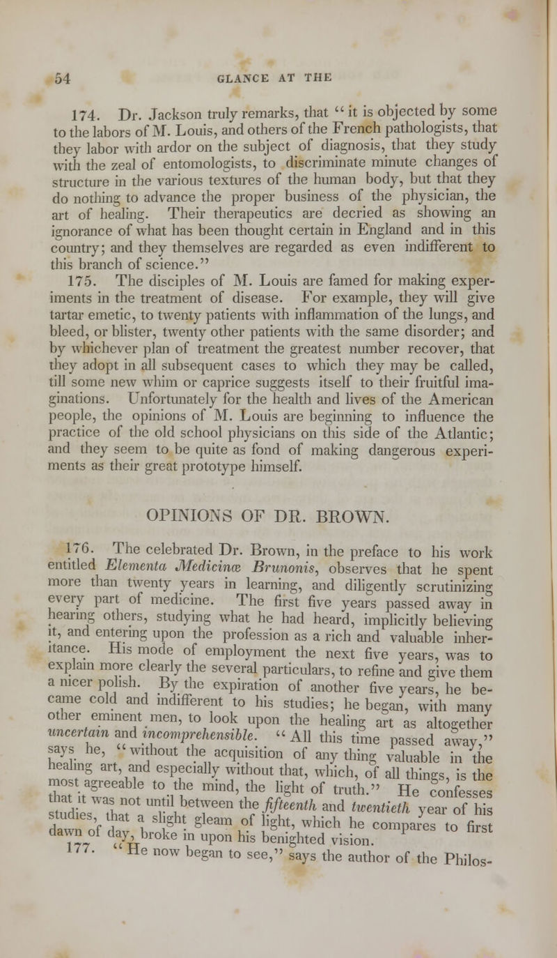 174. Dr. Jackson truly remarks, that  it is objected by some to the labors of M. Louis, and others of the French pathologists, that they labor with ardor on the subject of diagnosis,_ that they study with the zeal of entomologists, to discriminate minute changes of structure in the various textures of the human body, but that they do nothing to advance the proper business of the physician, the art of healing. Their therapeutics are decried as showing an ignorance of what has been thought certain in England and in this country; and they themselves are regarded as even indifferent to this branch of science. 175. The disciples of M. Louis are famed for making exper- iments in the treatment of disease. For example, they will give tartar emetic, to twenty patients with inflammation of the lungs, and bleed, or blister, twenty other patients with the same disorder; and by whichever plan of treatment the greatest number recover, that they adopt in all subsequent cases to which they may be called, till some new whim or caprice suggests itself to their fruitful ima- ginations. Unfortunately for the health and lives of the American people, the opinions of M. Louis are beginning to influence the practice of the old school physicians on this side of the Atlantic; and they seem to be quite as fond of making dangerous experi- ments as their great prototype himself. OPINIONS OF DR. BROWN. 176. The celebrated Dr. Brown, in the preface to his work entitled Elementa Medicinas Brunonis, observes that he spent more than twenty years in learning, and diligently scrutinizing every part of medicine. The first five years passed away in hearing others, studying what he had heard, implicitly believing it, and entering upon the profession as a rich and valuable inher- itance. His mode of employment the next five years, was to explain more clearly the several particulars, to refine and give them a nicer polish. By the expiration of another five years, he be- came cold and indifferent to his studies; he began, with many other eminent men, to look upon the healing art as altogether uncertain and incomprehensible. All this time passed away  says he, without the acquisition of anything valuable in the healing art, and especially without that, which, of all things, is the most agreeable to the mind, the light of truth. He con esses stum1;:r t vberen ^/^ ** *—** YT^z dawnof lav 1 f- §leSm ,°f li§ht' Which he comP^es ^ firs dawn oi daj broke in upon his benighted vision. 177. He now began to see, says the author of the Philos-