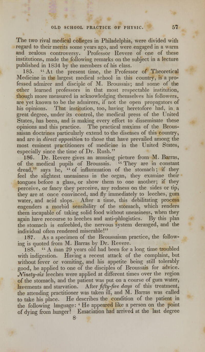 The two rival medical colleges in Philadelphia, were divided with regard to their merits some years ago, and were engaged in a warm and zealous controversy. Professor Revere of one of these institutions, made the following remarks on the subject in a lecture published in 1834 by the members of his class. 185. At the present time, the Professor of Theoretical Medicine in the largest medical school in this country, is a pro- fessed admirer and disciple of M. Broussais; and some of the other learned professors in that most respectable institution, though more measured in acknowledging themselves his followers, are yet known to be the admirers, if not the open propagators of his opinions. That institution, too, having heretofore had, in a great degree, under its control, the medical press of the United States, has been, and is making every effort to disseminate these opinions and this practice. The practical maxims of the Brous- saisan doctrines particularly extend to the diseases of this country, and are in direct opposition to those that have prevailed among the most eminent practitioners of medicine in the United States, especially since the time of Dr. Rush. 186. Dr. Revere gives an amusing picture from M. Barras, of the medical pupils of Broussais.  They are in constant dread, says he, of inflammation of the stomach; if they feel the slightest uneasiness in the organ, they examine their tongues before a glass, or show them to one another; if they perceive, or fancy they perceive, any redness on the sides or tip, they are at once convinced, and fly immediately to leeches, gum water, and acid slops. After a time, this debilitating process engenders a morbid sensibility of the stomach, which renders them incapable of taking solid food without uneasiness, when they again have recourse to leeches and anti-phlogisties. By this plan the stomach is enfeebled, the nervous system deranged, and the individual often rendered miserable! 187. As a specimen of the Broussaisan practice, the follow- ing is quoted from M. Barras by Dr. Revere. 18S.  A man 29 years old had been for a long time troubled with indigestion. Having a recent attack of the complaint, but without fever or vomiting, and his appetite being still tolerably good, he applied to one of the disciples of Broussais for advice. Ninety-six leeches were applied at different times over the region of the stomach, and the patient was put on a course of gum water, lavements and starvation. After fifty-five days of this treatment, the attending practitioner was taken ill, and M. Barras was called to take his place. He describes the condition of the patient in the following language: ' He appeared like a person on the point of dying from hunger! Emaciation had arrived at the last degree