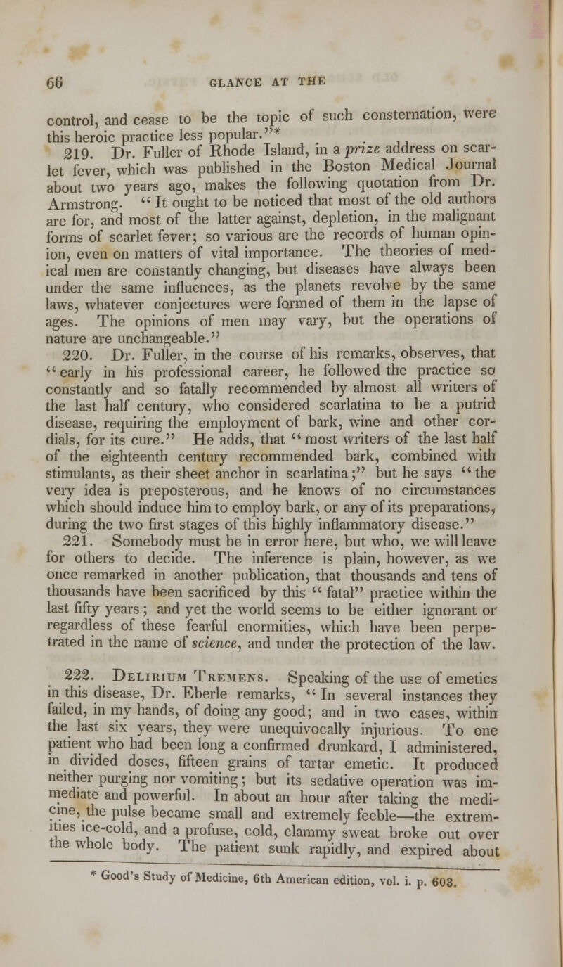 control, and cease to be the topic of such consternation, were this heroic practice less popular.* 219. Dr. Fuller of Rhode Island, in a prize address on scar- let fever, which was published in the Boston Medical Journal about two years ago, makes the following quotation from Dr. Armstrong.  It ought to be noticed that most of the old authors are for, and most of the latter against, depletion, in the malignant forms of scarlet fever; so various are the records of human opin- ion, even on matters of vital importance. The theories of med- ical men are constantly changing, but diseases have always been under the same influences, as the planets revolve by the same laws, whatever conjectures were farmed of them in the lapse of ages. The opinions of men may vary, but the operations of nature are unchangeable. 220. Dr. Fuller, in the course of his remarks, observes, that early in his professional career, he followed the practice so constantly and so fatally recommended by almost all writers of the last half century, who considered scarlatina to be a putrid disease, requiring the employment of bark, wine and other cor- dials, for its cure. He adds, that most writers of the last half of the eighteenth century recommended bark, combined with stimulants, as their sheet anchor in scarlatina; but he says the very idea is preposterous, and he knows of no circumstances which should induce him to employ bark, or any of its preparations, during the two first stages of this highly inflammatory disease. 221. Somebody must be in error here, but who, we will leave for others to decide. The inference is plain, however, as we once remarked in another publication, that thousands and tens of thousands have been sacrificed by this  fatal practice within the last fifty years ; and yet the world seems to be either ignorant or regardless of these fearful enormities, which have been perpe- trated in the name of science, and under the protection of the law. 222. Delirium Tremens. Speaking of the use of emetics in this disease, Dr. Eberle remarks, In several instances they failed, in my hands, of doing any good; and in two cases, within the last six years, they were unequivocally injurious. To one patient who had been long a confirmed drunkard, I administered, in divided doses, fifteen grains of tartar emetic. It produced neither purging nor vomiting; but its sedative operation was im- mediate and powerful. In about an hour after taking the medi- cine, the pulse became small and extremely feeble—the extrem- ities ice-cold, and a profuse, cold, clammy sweat broke out over the whole body. The patient sunk rapidly, and expired about * Good's Study of Medicine, 6th American edition, vol. i. p. 603.