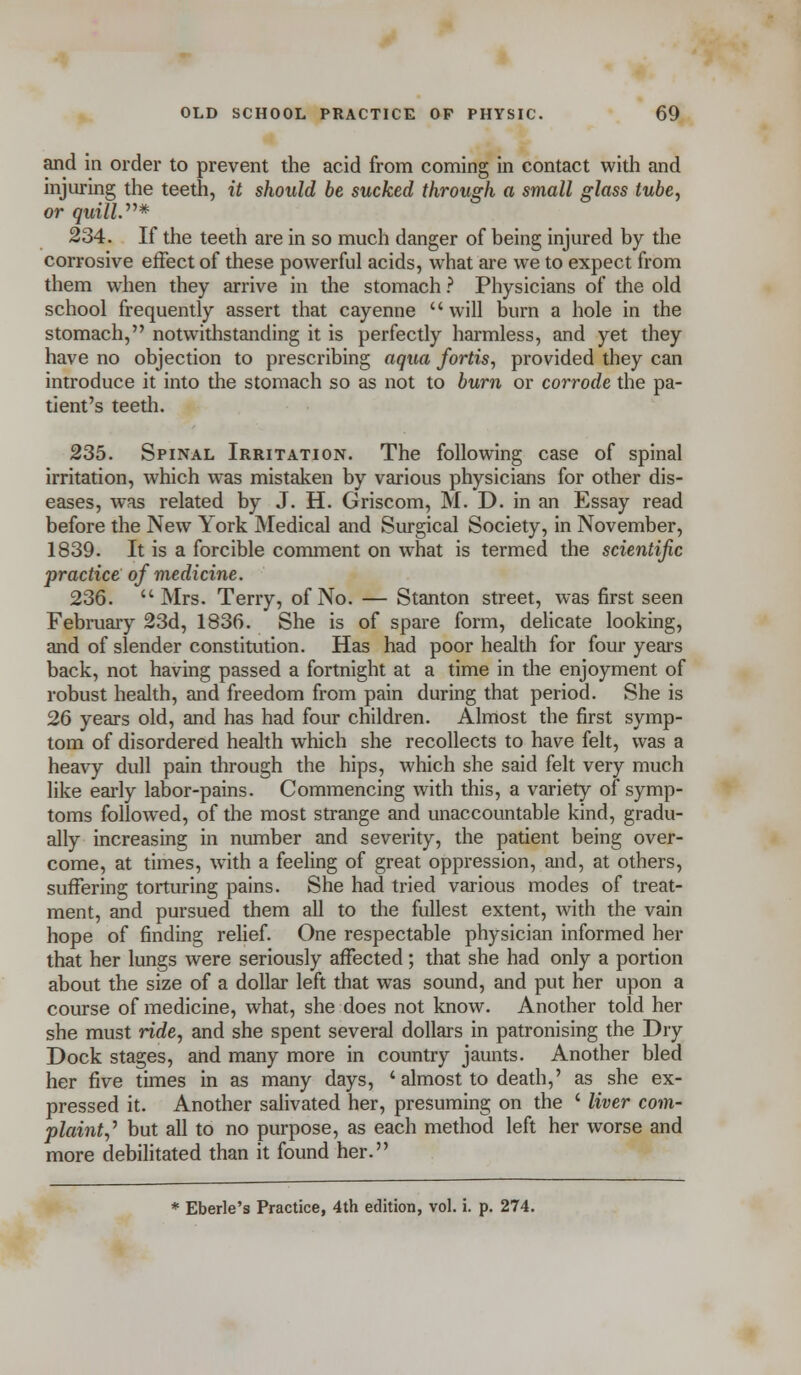 and in order to prevent the acid from coming in contact with and injuring the teeth, it should be sucked through a small glass tube, or quill.* 234. If the teeth are in so much danger of being injured by the corrosive effect of these powerful acids, what are we to expect from them when they arrive in the stomach ? Physicians of the old school frequently assert that cayenne will burn a hole in the stomach, notwithstanding it is perfectly harmless, and yet they have no objection to prescribing aqua fortis, provided they can introduce it into the stomach so as not to burn or corrode the pa- tient's teeth. 235. Spinal Irritation. The following case of spinal irritation, which was mistaken by various physicians for other dis- eases, was related by J. H. Griscom, M. D. in an Essay read before the New York Medical and Surgical Society, in November, 1839. It is a forcible comment on what is termed the scientific practice of medicine. 236. Mrs. Terry, of No. — Stanton street, was first seen February 23d, 1836. She is of spare form, delicate looking, and of slender constitution. Has had poor health for four years back, not having passed a fortnight at a time in the enjoyment of robust health, and freedom from pain during that period. She is 26 years old, and has had four children. Almost the first symp- tom of disordered health which she recollects to have felt, was a heavy dull pain through the hips, which she said felt very much like early labor-pains. Commencing with this, a variety of symp- toms followed, of the most strange and unaccountable kind, gradu- ally increasing in number and severity, the patient being over- come, at times, writh a feeling of great oppression, and, at others, suffering torturing pains. She had tried various modes of treat- ment, and pursued them all to the fullest extent, with the vain hope of finding relief. One respectable physician informed her that her lungs were seriously affected; that she had only a portion about the size of a dollar left that was sound, and put her upon a course of medicine, what, she does not know. Another told her she must ride, and she spent several dollars in patronising the Dry Dock stages, and many more in country jaunts. Another bled her five times in as many days, ' almost to death,' as she ex- pressed it. Another salivated her, presuming on the ' liver com- plaint^ but all to no purpose, as each method left her worse and more debilitated than it found her.