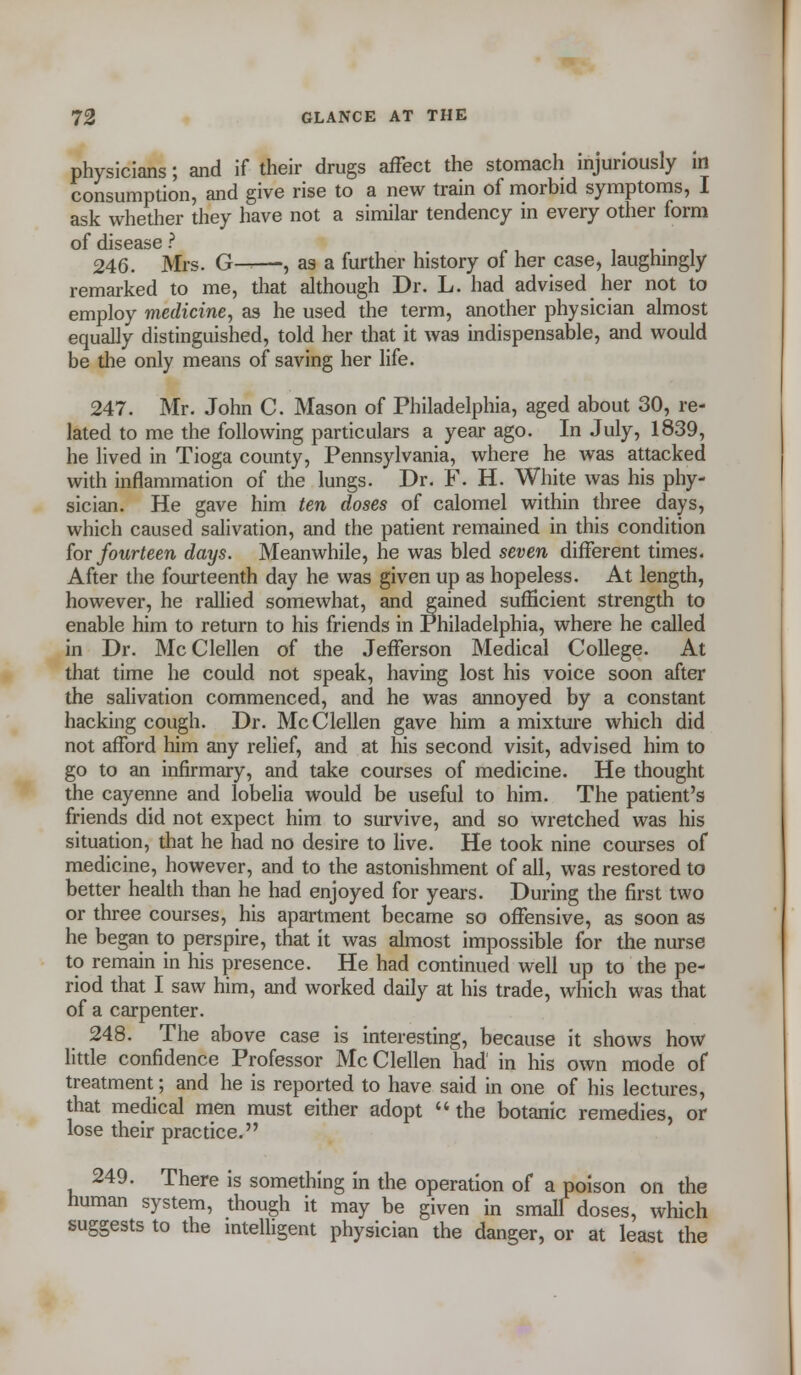 physicians; and if their drugs affect the stomach injuriously in consumption, and give rise to a new train of morbid symptoms, I ask whether they have not a similar tendency in every other form of disease ? 346. Mrs. G——, as a further history of her case, laughingly remarked to me, that although Dr. L. had advised her not to employ medicine, as he used the term, another physician almost equally distinguished, told her that it was indispensable, and would be the only means of saving her life. 247. Mr. John C. Mason of Philadelphia, aged about 30, re- lated to me the following particulars a year ago. In July, 1839, he lived in Tioga county, Pennsylvania, where he was attacked with inflammation of the lungs. Dr. F. H. White was his phy- sician. He gave him ten doses of calomel within three days, which caused salivation, and the patient remained in this condition for fourteen days. Meanwhile, he was bled seven different times. After the fourteenth day he was given up as hopeless. At length, however, he rallied somewhat, and gained sufficient strength to enable him to return to his friends in Philadelphia, where he called in Dr. McClellen of the Jefferson Medical College. At that time he could not speak, having lost his voice soon after the salivation commenced, and he was annoyed by a constant hacking cough. Dr. McClellen gave him a mixture which did not afford him any relief, and at his second visit, advised him to go to an infirmary, and take courses of medicine. He thought the cayenne and lobelia would be useful to him. The patient's friends did not expect him to survive, and so wretched was his situation, that he had no desire to live. He took nine courses of medicine, however, and to the astonishment of all, was restored to better health than he had enjoyed for years. During the first two or three courses, his apartment became so offensive, as soon as he began to perspire, that it was almost impossible for the nurse to remain in his presence. He had continued well up to the pe- riod that I saw him, and worked daily at his trade, which was that of a carpenter. 248. The above case is interesting, because it shows how little confidence Professor McClellen had in his own mode of treatment; and he is reported to have said in one of his lectures, that medical men must either adopt  the botanic remedies, or lose their practice. 249. There is something in the operation of a poison on the human system, though it may be given in small doses, which suggests to the intelligent physician the danger, or at least the