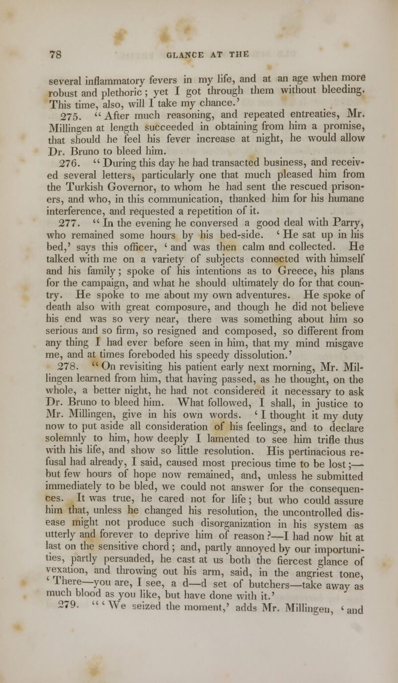 several inflammatory fevers in my life, and at an age when more robust and plethoric; yet I got through them without bleeding. This time, also, will I take my chance.' 275. After much reasoning, and repeated entreaties, Mr. Millingen at length succeeded in obtaining from him a promise, that should he feel his fever increase at night, he would allow Dr. Bruno to bleed him. 276.  During this day he had transacted business, and receiv- ed several letters, particularly one that much pleased him from the Turkish Governor, to whom he had sent the rescued prison- ers, and who, in this communication, thanked him for his humane interference, and requested a repetition of it. 277.  In the evening he conversed a good deal with Parry, who remained some hours by his bed-side. ' He sat up in his bed,' says this officer, ' and was then calm and collected. He talked with me on a variety of subjects connected with himself and his family; spoke of his intentions as to Greece, his plans for the campaign, and what he should ultimately do for that coun- try. He spoke to me about my own adventures. He spoke of death also with great composure, and though he did not believe his end was so very near, there was something about him so serious and so firm, so resigned and composed, so different from any thing I had ever before seen in him, that my mind misgave me, and at times foreboded his speedy dissolution.' 278.  On revisiting his patient early next morning, Mr. Mil- lingen learned from him, that having passed, as he thought, on the whole, a better night, he had not considered it necessary to ask Dr. Bruno to bleed him. What followed, I shall, in justice to Mr. Millingen, give in his own words. ' I thought it my duty now to put aside all consideration of his feelings, and to declare solemnly to him, how deeply I lamented to see him trifle thus with his life, and show so little resolution. His pertinacious re- fusal had already, I said, caused most precious time to be lost;— but few hours of hope now remained, and, unless he submitted immediately to be bled, we could not answer for the consequen- ces. It was true, he cared not for life; but who could assure him that, unless he changed his resolution, the uncontrolled dis- ease might not produce such disorganization in his system as utterly and forever to deprive him of reason ?—I had now hit at last on the sensitive chord; and, partly annoyed by our importuni- ties, partly persuaded, he cast at us both the fiercest glance of vexation, and throwing out his arm, said, in the angriest tone, 1 here—you are, I see, a d—d set of butchers—take away as much blood as you like, but have done with it.' 279. 'We seized the moment,' adds Mr. Millingen, 'and