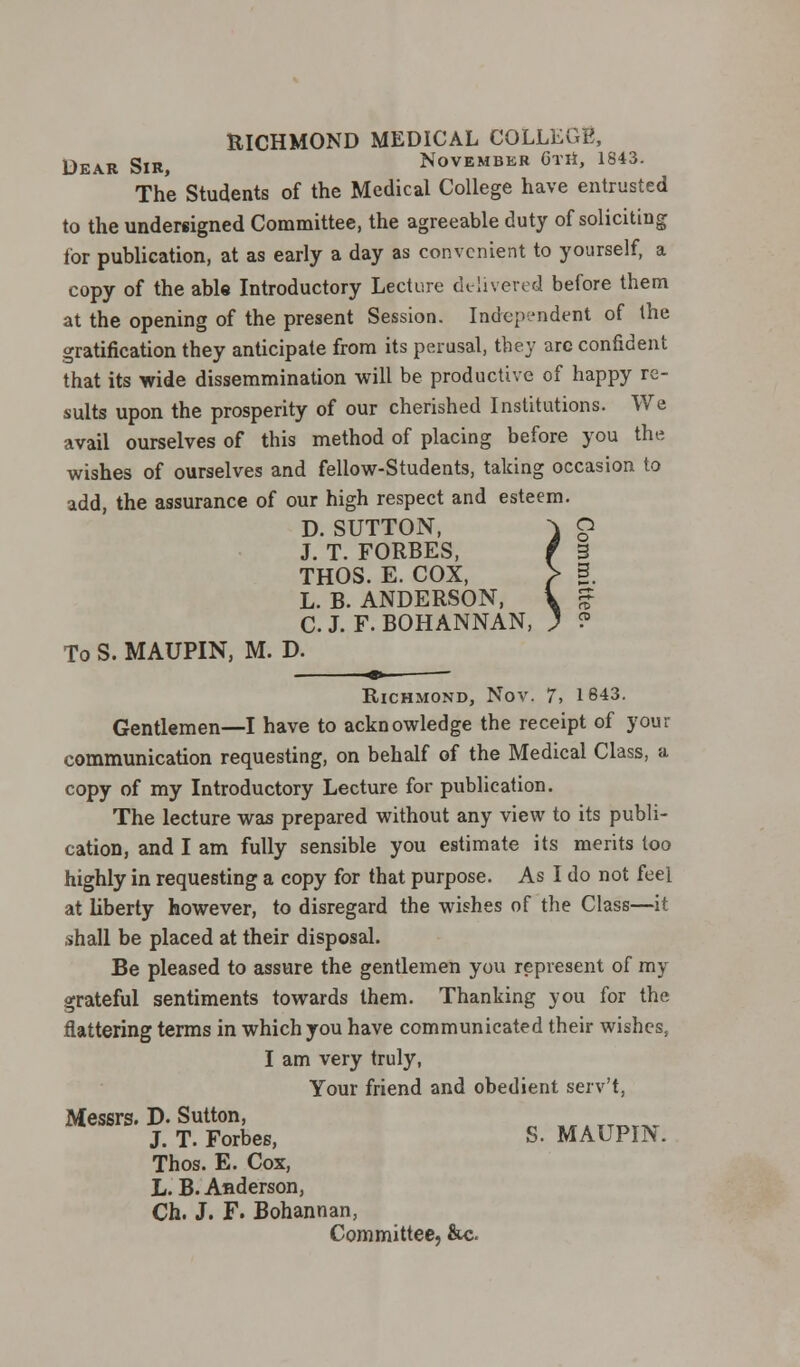 RICHMOND MEDICAL COLLEGE, Dear Sir, November Gth, 1843. The Students of the Medical College have entrusted to the undersigned Committee, the agreeable duty of soliciting for publication, at as early a day as convenient to yourself, a copy of the able Introductory Lecture delivered before them at the opening of the present Session. Independent of the gratification they anticipate from its perusal, the}' arc confident that its wide dissemmination will be productive of happy re- sults upon the prosperity of our cherished Institutions. We avail ourselves of this method of placing before you the wishes of ourselves and fellow-Students, talcing occasion to add, the assurance of our high respect and esteem. D. SUTTON, J. T. FORBES, THOS. E. COX, L. B. ANDERSON, C. J. F. BOHANNAN, To S. MAUPIN, M. D. Richmond, Nov. 7, 1843. Gentlemen—I have to acknowledge the receipt of your communication requesting, on behalf of the Medical Class, a copy of my Introductory Lecture for publication. The lecture was prepared without any view to its publi- cation, and I am fully sensible you estimate its merits too highly in requesting a copy for that purpose. As I do not feel at liberty however, to disregard the wishes of the Class—it shall be placed at their disposal. Be pleased to assure the gentlemen you represent of my grateful sentiments towards them. Thanking you for the flattering terms in which you have communicated their wishes, I am very truly, Your friend and obedient serv't, Messrs. D. Sutton, „ATTmXT J. T. Forbes, S. MAUPIN. Thos. E. Cox, L. B. Anderson, Ch. J. F. Bohannan, Committee, &c.