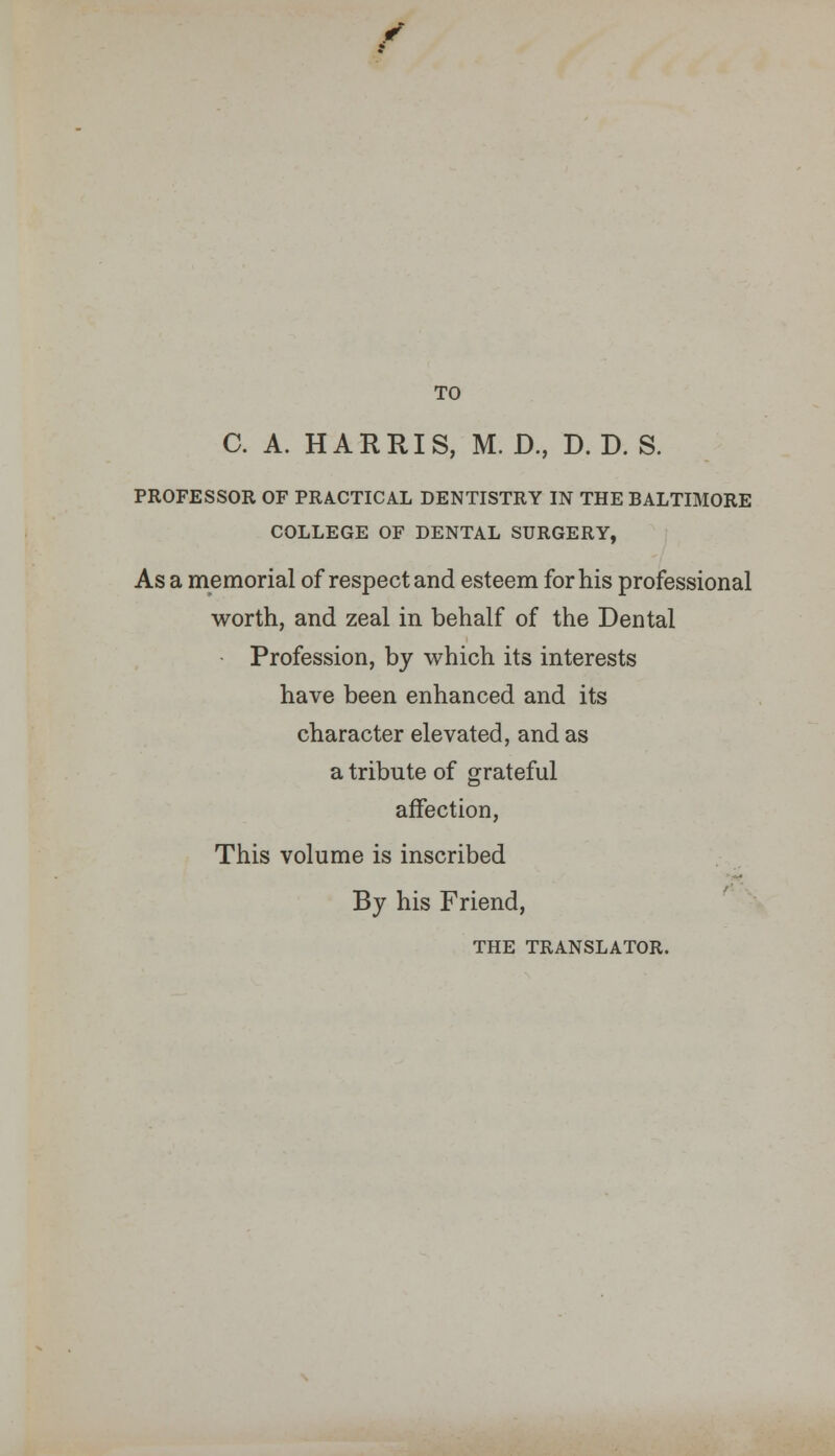 TO C. A. HARRIS, M. D., D. D. S. PROFESSOR OF PRACTICAL DENTISTRY IN THE BALTIMORE COLLEGE OF DENTAL SURGERY, As a memorial of respect and esteem for his professional worth, and zeal in behalf of the Dental Profession, by which its interests have been enhanced and its character elevated, and as a tribute of grateful affection, This volume is inscribed By his Friend, THE TRANSLATOR.
