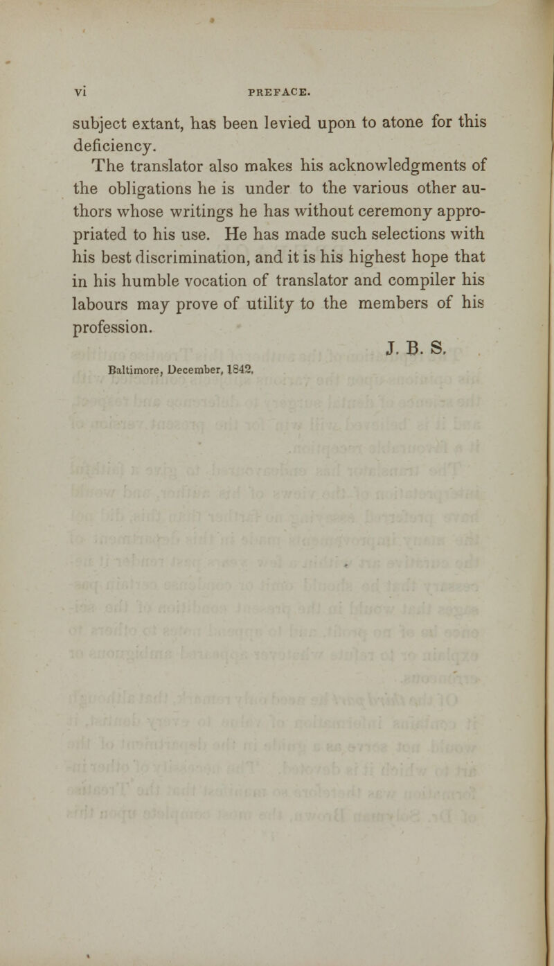 subject extant, has been levied upon to atone for this deficiency. The translator also makes his acknowledgments of the obligations he is under to the various other au- thors whose writings he has without ceremony appro- priated to his use. He has made such selections with his best discrimination, and it is his highest hope that in his humble vocation of translator and compiler his labours may prove of utility to the members of his profession. J. B. S, Baltimore, December, X842,