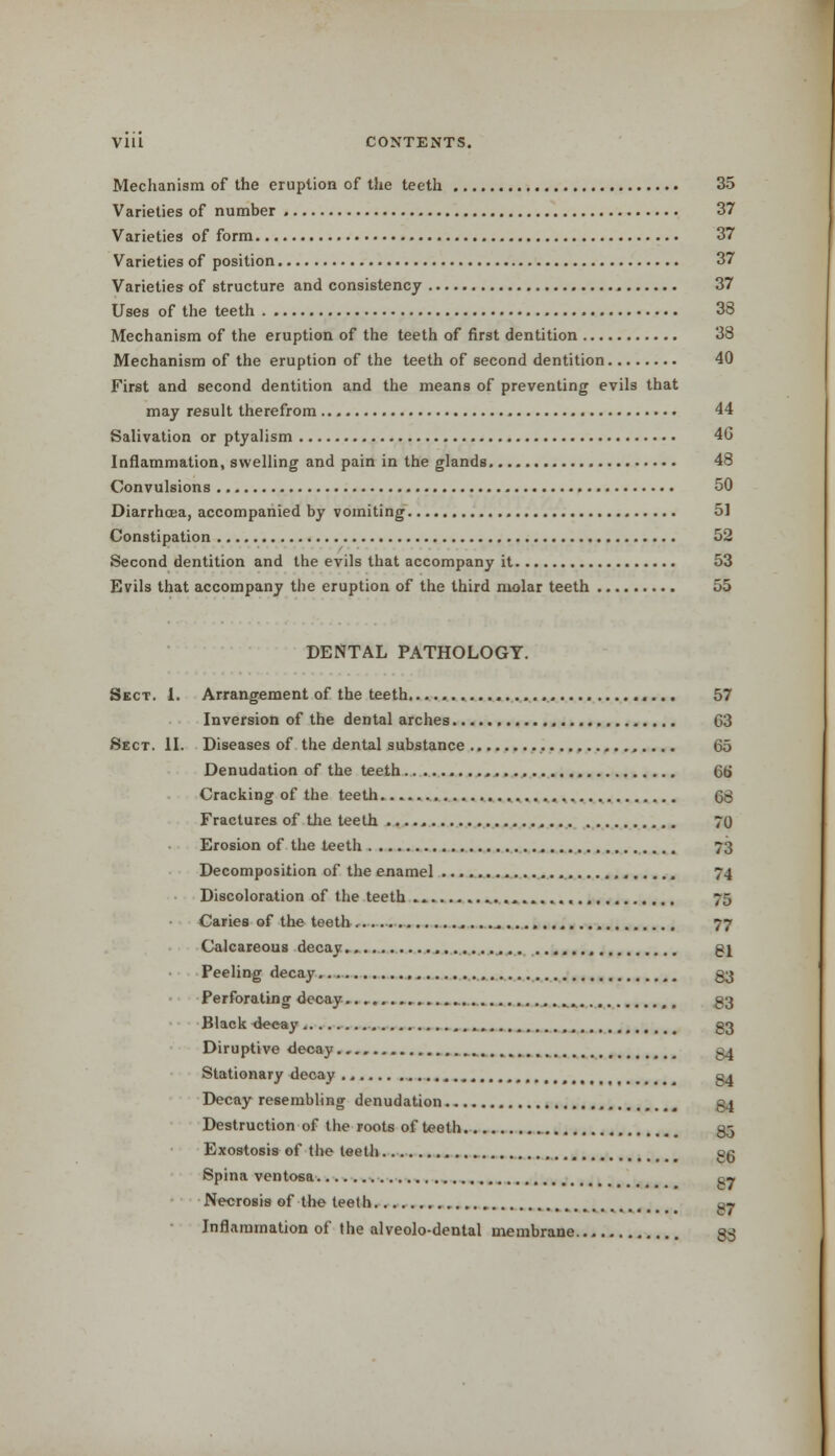 Mechanism of the eruption of the teeth 35 Varieties of number 37 Varieties of form 37 Varieties of position 37 Varieties of structure and consistency 37 Uses of the teeth 33 Mechanism of the eruption of the teeth of first dentition 33 Mechanism of the eruption of the teeth of second dentition 40 First and second dentition and the means of preventing evils that may result therefrom 44 Salivation or ptyalism 4G Inflammation, swelling and pain in the glands 48 Convulsions 50 Diarrhoea, accompanied by vomiting 51 Constipation 52 Second dentition and the evils that accompany it 53 Evils that accompany the eruption of the third molar teeth 55 DENTAL PATHOLOGY. Sect. 1. Arrangement of the teeth. 57 Inversion of the dental arches C3 Sect. II. Diseases of the dental substance 65 Denudation of the teeth 66 Cracking of the teeth 68 Fractures of the teeth 70 Erosion of the teeth 73 Decomposition of the enamel , 74 Discoloration of the teeth 75 Caries of the teeth 77 Calcareous decay ,.., gj Peeling decay 33 Perforating decay t m §3 Black decay , qo Diruptive decay g4 Stationary decay § 01 Decay resembling denudation - 1 Destruction of the roots of teeth 3.3 Exostosis of the teeth «g Spina ventosa n» Necrosis of the teeth am