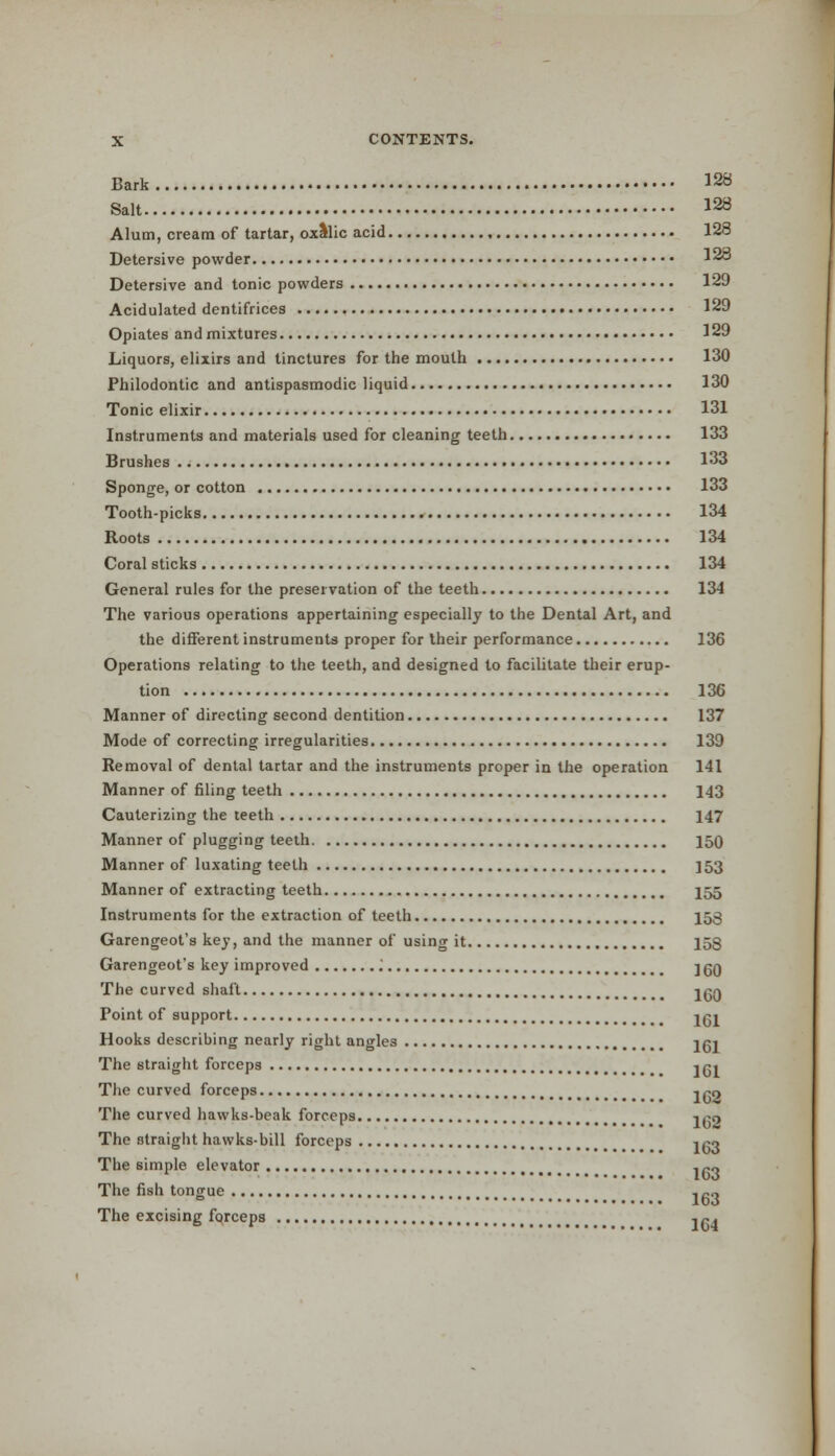 Bark 128 Salt 128 Alum, cream of tartar, oxllic acid 128 Detersive powder 128 Detersive and tonic powders 129 Acidulated dentifrices 129 Opiates and mixtures 129 Liquors, elixirs and tinctures for the mouth 130 Philodontic and antispasmodic liquid 130 Tonic elixir 131 Instruments and materials used for cleaning teeth 133 Brushes 133 Sponge, or cotton 133 Tooth-picks 134 Roots 134 Coral sticks 134 General rules for the preservation of the teeth 134 The various operations appertaining especially to the Dental Art, and the different instruments proper for their performance 136 Operations relating to the teeth, and designed to facilitate their erup- tion 136 Manner of directing second dentition 137 Mode of correcting irregularities 139 Removal of dental tartar and the instruments proper in the operation 141 Manner of filing teeth 143 Cauterizing the teeth 147 Manner of plugging teeth 150 Manner of luxating teeth ] 53 Manner of extracting teeth 155 Instruments for the extraction of teeth 153 Garengeot's key, and the manner of usino- it 153 Garengeot's key improved '. ] qq The curved shaft j^q Point of support jgj Hooks describing nearly right angles jgi The straight forceps j g» The curved forceps j ^o The curved hawks-beak forceps j^o The straight hawks-bill forceps i,*o The simple elevator , po The fish tongue , fi« The excising forceps ,P«