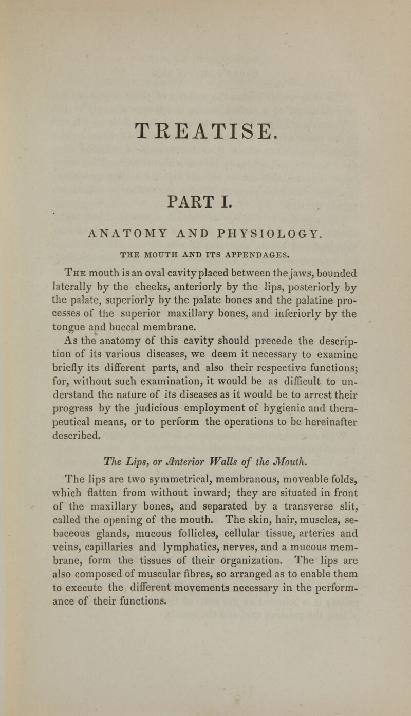 TREATISE. PART I. ANATOMY AND PHYSIOLOGY. THE MOUTH AND ITS APPENDAGES. The mouth is an oval cavity placed between the jaws, bounded laterally by the cheeks, anteriorly by the lips, posteriorly by the palate, superiorly by the palate bones and the palatine pro- cesses of the superior maxillary bones, and inferiorly by the tongue and buccal membrane. As the anatomy of this cavity should precede the descrip- tion of its various diseases, we deem it necessary to examine briefly its different parts, and also their respective functions; for, without such examination, it would be as difficult to un- derstand the nature of its diseases as it would be to arrest their progress by the judicious employment of hygienic and thera- peutical means, or to perform the operations to be hereinafter described. The Lips, or Anterior Walls of the Mouth. The lips are two symmetrical, membranous, moveable folds, which flatten from without inward; they are situated in front of the maxillary bones, and separated by a transverse slit, called the opening of the mouth. The skin, hair, muscles, se- baceous glands, mucous follicles, cellular tissue, arteries and veins, capillaries and lymphatics, nerves, and a mucous mem- brane, form the tissues of their organization. The lips are also composed of muscular fibres, so arranged as to enable them to execute the different movements necessary in the perform- ance of their functions.