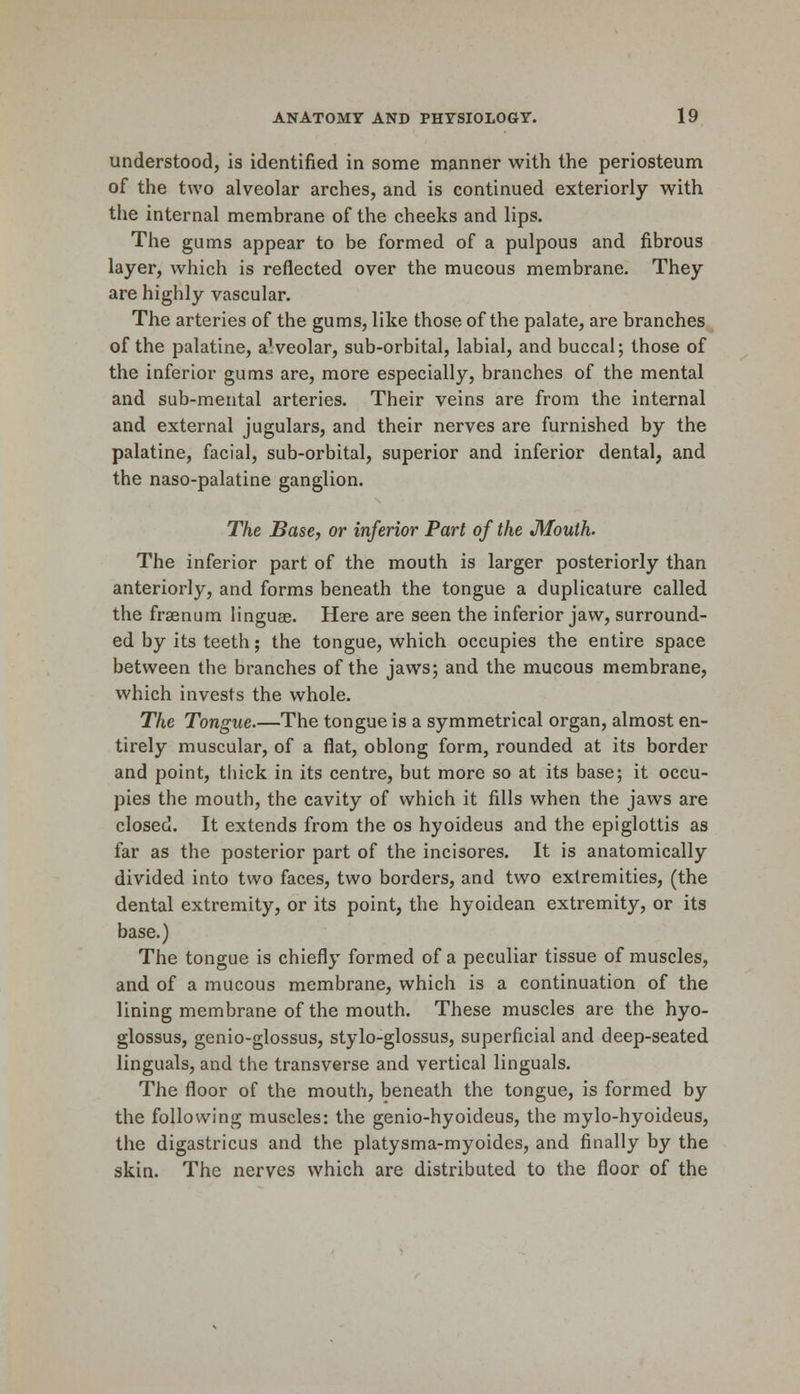 understood, is identified in some manner with the periosteum of the two alveolar arches, and is continued exteriorly with the internal membrane of the cheeks and lips. The gums appear to be formed of a pulpous and fibrous layer, which is reflected over the mucous membrane. They are highly vascular. The arteries of the gums, like those of the palate, are branches of the palatine, a!veolar, sub-orbital, labial, and buccal; those of the inferior gums are, more especially, branches of the mental and sub-mental arteries. Their veins are from the internal and external jugulars, and their nerves are furnished by the palatine, facial, sub-orbital, superior and inferior dental, and the naso-palatine ganglion. The Base, or inferior Part of the Mouth. The inferior part of the mouth is larger posteriorly than anteriorly, and forms beneath the tongue a duplicative called the fraenum linguae. Here are seen the inferior jaw, surround- ed by its teeth; the tongue, which occupies the entire space between the branches of the jaws; and the mucous membrane, which invests the whole. The Tongue.—The tongue is a symmetrical organ, almost en- tirely muscular, of a flat, oblong form, rounded at its border and point, thick in its centre, but more so at its base; it occu- pies the mouth, the cavity of which it fills when the jaws are closed. It extends from the os hyoideus and the epiglottis as far as the posterior part of the incisores. It is anatomically divided into two faces, two borders, and two extremities, (the dental extremity, or its point, the hyoidean extremity, or its base.) The tongue is chiefly formed of a peculiar tissue of muscles, and of a mucous membrane, which is a continuation of the lining membrane of the mouth. These muscles are the hyo- glossus, genio-glossus, stylo-glossus, superficial and deep-seated Unguals, and the transverse and vertical Unguals. The floor of the mouth, beneath the tongue, is formed by the following muscles: the genio-hyoideus, the mylo-hyoideus, the digastricus and the platysma-myoides, and finally by the skin. The nerves which are distributed to the floor of the