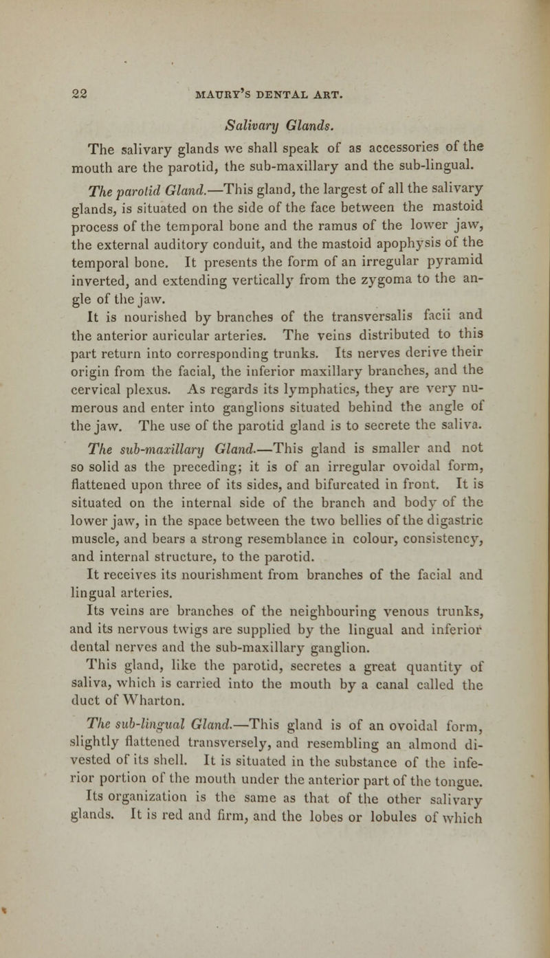 Salivary Glands. The salivary glands we shall speak of as accessories of the mouth are the parotid, the sub-maxillary and the sub-lingual. The parotid Gland.— This gland, the largest of all the salivary glands, is situated on the side of the face between the mastoid process of the temporal bone and the ramus of the lower jaw, the external auditory conduit, and the mastoid apophysis of the temporal bone. It presents the form of an irregular pyramid inverted, and extending vertically from the zygoma to the an- gle of the jaw. It is nourished by branches of the transversalis facii and the anterior auricular arteries. The veins distributed to this part return into corresponding trunks. Its nerves derive their origin from the facial, the inferior maxillary branches, and the cervical plexus. As regards its lymphatics, they are very nu- merous and enter into ganglions situated behind the angle of the jaw. The use of the parotid gland is to secrete the saliva. The sub-maxillary Gland.—This gland is smaller and not so solid as the preceding; it is of an irregular ovoidal form, flattened upon three of its sides, and bifurcated in front. It is situated on the internal side of the branch and body of the lower jaw, in the space between the two bellies of the digastric muscle, and bears a strong resemblance in colour, consistency, and internal structure, to the parotid. It receives its nourishment from branches of the facial and lingual arteries. Its veins are branches of the neighbouring venous trunks, and its nervous twigs are supplied by the lingual and inferior dental nerves and the sub-maxillary ganglion. This gland, like the parotid, secretes a great quantity of saliva, which is carried into the mouth by a canal called the duct of Wharton. The sub-lingual Gland.—This gland is of an ovoidal form, slightly flattened transversely, and resembling an almond di- vested of its shell. It is situated in the substance of the infe- rior portion of the mouth under the anterior part of the tongue. Its organization is the same as that of the other salivary glands. It is red and firm, and the lobes or lobules of which