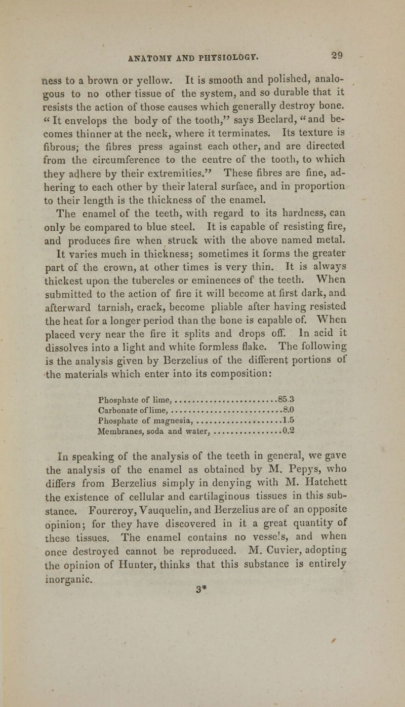 ness to a brown or yellow. It is smooth and polished, analo- gous to no other tissue of the system, and so durable that it resists the action of those causes which generally destroy bone. « It envelops the body of the tooth, says Beclard, and be- comes thinner at the neck, where it terminates. Its texture is fibrous; the fibres press against each other, and are directed from the circumference to the centre of the tooth, to which they adhere by their extremities. These fibres are fine, ad- hering to each other by their lateral surface, and in proportion to their length is the thickness of the enamel. The enamel of the teeth, with regard to its hardness, can only be compared to blue steel. It is capable of resisting fire, and produces fire when struck with the above named metal. It varies much in thickness; sometimes it forms the greater part of the crown, at other times is very thin. It is always thickest upon the tubercles or eminences of the teeth. When submitted to the action of fire it will become at first dark, and afterward tarnish, crack, become pliable after having resisted the heat for a longer period than the bone is capable of. When placed very near the fire it splits and drops off. In acid it dissolves into a light and white formless flake. The following is the analysis given by Berzelius of the different portions of the materials which enter into its composition: Phosphate of lime, 85.3 Carbonate of lime, 8.0 Phosphate of magnesia, 1.5 Membranes, soda and water, 0.2 In speaking of the analysis of the teeth in general, we gave the analysis of the enamel as obtained by M. Pepys, who differs from Berzelius simply in denying with M. Hatchett the existence of cellular and cartilaginous tissues in this sub- stance. Fourcroy, Vauquelin, and Berzelius are of an opposite opinion; for they have discovered in it a great quantity of these tissues. The enamel contains no vessels, and when once destroyed cannot be reproduced. M. Cuvier, adopting the opinion of Hunter, thinks that this substance is entirely inorganic. 3*