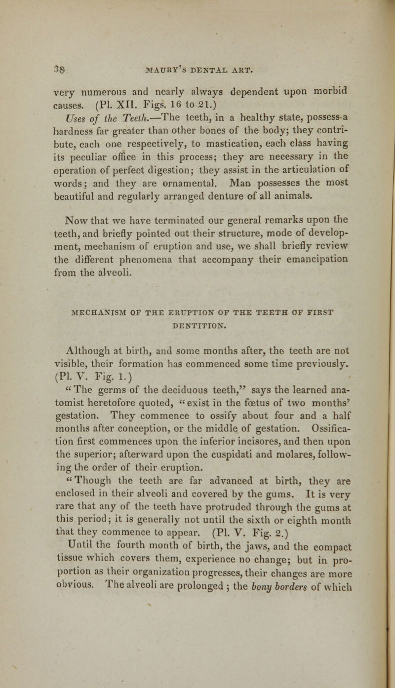 very numerous and nearly always dependent upon morbid causes. (PI. XII. Figs. 16 to 21.) Uses of the Teeth.—The teeth, in a healthy state, possess a hardness far greater than other bones of the body; they contri- bute, each one respectively, to mastication, each class having its peculiar office in this process; they are necessary in the operation of perfect digestion; they assist in the articulation of words; and they are ornamental. Man possesses the most beautiful and regularly arranged denture of all animals. Now that we have terminated our general remarks upon the teeth, and briefly pointed out their structure, mode of develop- ment, mechanism of eruption and use, we shall briefly review the different phenomena that accompany their emancipation from the alveoli. MECHANISM OF THE ERUPTION OF THE TEETH OF FIRST DENTITION. Although at birth, and some months after, the teeth are not visible, their formation has commenced some time previously. (PI. V. Fig. 1.) The germs of the deciduous teeth, says the learned ana- tomist heretofore quoted, exist in the foetus of two months' gestation. They commence to ossify about four and a half months after conception, or the middle of gestation. Ossifica- tion first commences upon the inferior incisores, and then upon the superior; afterward upon the cuspidati and molares, follow- ing the order of their eruption.  Though the teeth are far advanced at birth, they are enclosed in their alveoli and covered by the gums. It is very rare that any of the teeth have protruded through the gums at this period; it is generally not until the sixth or eighth month that they commence to appear. (PI. V. Fig. 2.) Until the fourth month of birth, the jaws, and the compact tissue which covers them, experience no change; but in pro- portion as their organization progresses, their changes are more obvious. The alveoli are prolonged ; the bony borders of which