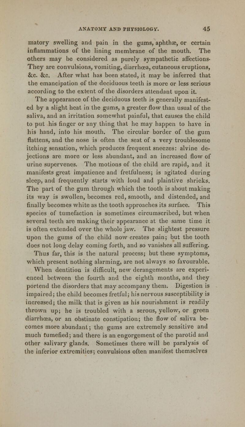 matory swelling and pain in the gums, aphthae, or certain inflammations of the lining membrane of the mouth. The others may be considered as purely sympathetic affections- They are convulsions, vomiting, diarrhoea, cutaneous eruptions, &c. &c. After what has been stated, it may be inferred that the emancipation of the deciduous teeth is more or less serious according to the extent of the disorders attendant upon it. The appearance of the deciduous teeth is generally manifest- ed by a slight heat in the gums, a greater flow than usual of the saliva, and an irritation somewhat painful, that causes the child to put his finger or any thing that he may happen to have in his hand, into his mouth. The circular border of the gum flattens, and the nose is often the seat of a very troublesome itching sensation, which produces frequent sneezes: alvine de- jections are more or less abundant, and an increased flow of urine supervenes. The motions of the child are rapid, and it manifests great impatience and fretfulness; is agitated during sleep, and frequently starts with loud and plaintive shrieks. The part of the gum through which the tooth is about making its way is swollen, becomes red, smooth, and distended, and finally becomes white as the tooth approaches its surface. This species of tumefaction is sometimes circumscribed, but when several teeth are making their appearance at the same time it is often extended over the whole jaw. The slightest pressure upon the gums of the child now creates pain; but the tooth does not long delay coming forth, and so vanishes all suffering. Thus far, this is the natural process; but these symptoms, which present nothing alarming, are not always so favourable. When dentition is difficult, new derangements are experi- enced between the fourth and the eighth months, and they portend the disorders that may accompany them. Digestion is impaired; the child becomes fretful; his nervous susceptibility is increased; the milk that is given as his nourishment is readily thrown up; he is troubled with a serous, yellow, or green diarrhoea, or an obstinate constipation; the flow of saliva be- comes more abundant; the gums are extremely sensitive and much tumefied; and there is an engorgement of the parotid and other salivary glands. Sometimes there will be paralysis of the inferior extremities; convulsions often manifest themselves