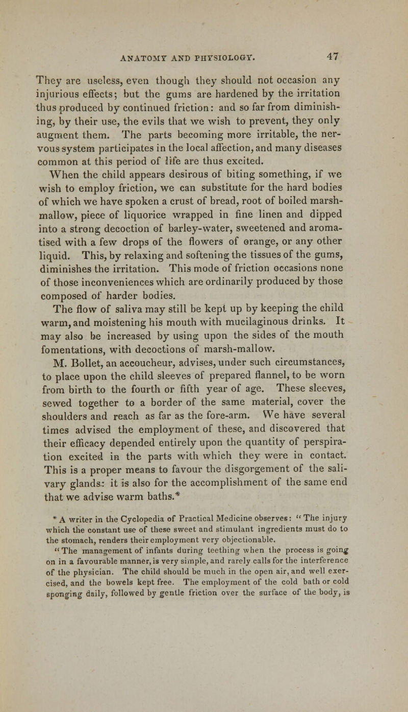They are useless, even though they should not occasion any injurious effects; but the gums are hardened by the irritation thus produced by continued friction: and so far from diminish- ing, by their use, the evils that we wish to prevent, they only augment them. The parts becoming more irritable, the ner- vous system participates in the local affection, and many diseases common at this period of life are thus excited. When the child appears desirous of biting something, if we wish to employ friction, we can substitute for the hard bodies of which we have spoken a crust of bread, root of boiled marsh- mallow, piece of liquorice wrapped in fine linen and dipped into a strong decoction of barley-water, sweetened and aroma- tised with a few drops of the flowers of orange, or any other liquid. This, by relaxing and softening the tissues of the gums, diminishes the irritation. This mode of friction occasions none of those inconveniences which are ordinarily produced by those composed of harder bodies. The flow of saliva may still be kept up by keeping the child warm, and moistening his mouth with mucilaginous drinks. It may also be increased by using upon the sides of the mouth fomentations, with decoctions of marsh-mallow. M. Bollet, an accoucheur, advises, under such circumstances, to place upon the child sleeves of prepared flannel, to be worn from birth to the fourth or fifth year of age. These sleeves, sewed together to a border of the same material, cover the shoulders and reach as far as the fore-arm. We have several times advised the employment of these, and discovered that their efficacy depended entirely upon the quantity of perspira- tion excited in the parts with whieh they were in contact. This is a proper means to favour the disgorgement of the sali- vary glands.: it is also for the accomplishment of the same end that we advise warm baths.* * A writer in the. Cyclopedia of Practical Medicine observes:  The injury which the constant use of these sweet and stimulant ingredients must do to the stomach, renders their employment very objectionable. The management of infants during teething when the process is goin^f on in a favourable manner, is very simple, and rarely calls for the interference of the physician. The child should be much in the open air, and well exer- cised, and the bowels kept free. The employment of the cold bath or cold spono-ing daily, followed by gentle friction over the surface of the body, is