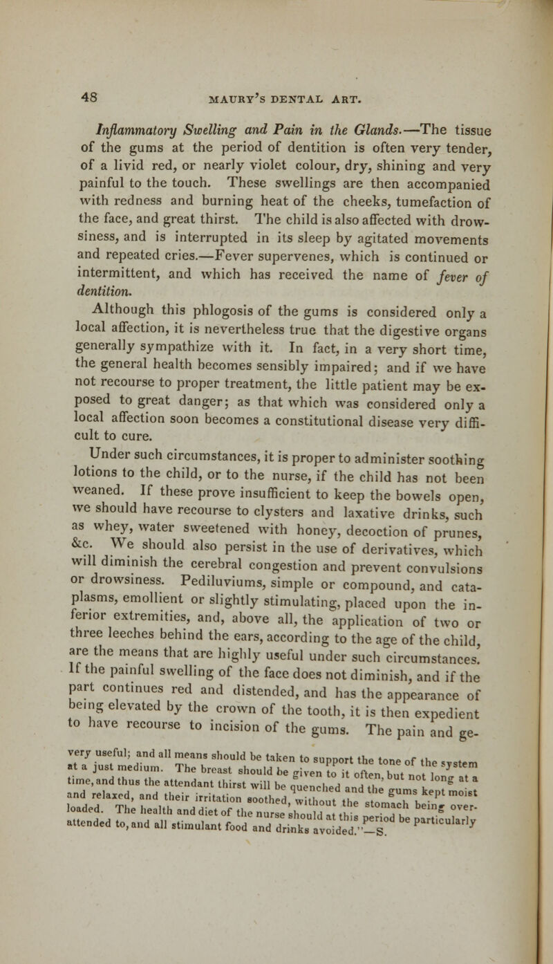 Inflammatory Swelling and Pain in the Glands.—The tissue of the gums at the period of dentition is often very tender, of a livid red, or nearly violet colour, dry, shining and very painful to the touch. These swellings are then accompanied with redness and burning heat of the cheeks, tumefaction of the face, and great thirst. The child is also affected with drow- siness, and is interrupted in its sleep by agitated movements and repeated cries.—Fever supervenes, which is continued or intermittent, and which has received the name of fever of dentition. Although this phlogosis of the gums is considered only a local affection, it is nevertheless true that the digestive organs generally sympathize with it. In fact, in a very short time, the general health becomes sensibly impaired; and if we have not recourse to proper treatment, the little patient may be ex- posed to great danger; as that which was considered only a local affection soon becomes a constitutional disease very diffi- cult to cure. Under such circumstances, it is proper to administer soothing lotions to the child, or to the nurse, if the child has not been weaned. If these prove insufficient to keep the bowels open, we should have recourse to clysters and laxative drinks, such as whey, water sweetened with honey, decoction of prunes, &c. We should also persist in the use of derivatives, which will diminish the cerebral congestion and prevent convulsions or drowsiness. Pediluviums, simple or compound, and cata- plasms, emollient or slightly stimulating, placed upon the in- ferior extremities, and, above all, the application of two or three leeches behind the ears, according to the age of the child are the means that are highly useful under such circumstances. If the painful swelling of the face does not diminish, and if the part continues red and distended, and has the appearance of being elevated by the crown of the tooth, it is then expedient to have recourse to incision of the gums. The pain and ge- veiy useful; and all means should be taken to sunnort fh* t™» r .u •t a just medium. The breast should be , en L 'oft n but noM T time, d th th ttendant thirst wm be ^ncl^edld U e ^ ;;LaIt and relaxed, and their irritation soothed, without the stomal • loaded. The health and diet of the nurse slTo, IE3, Tu ' °Ver- attended to, and all stimulant foJ^T^l^^ * ***