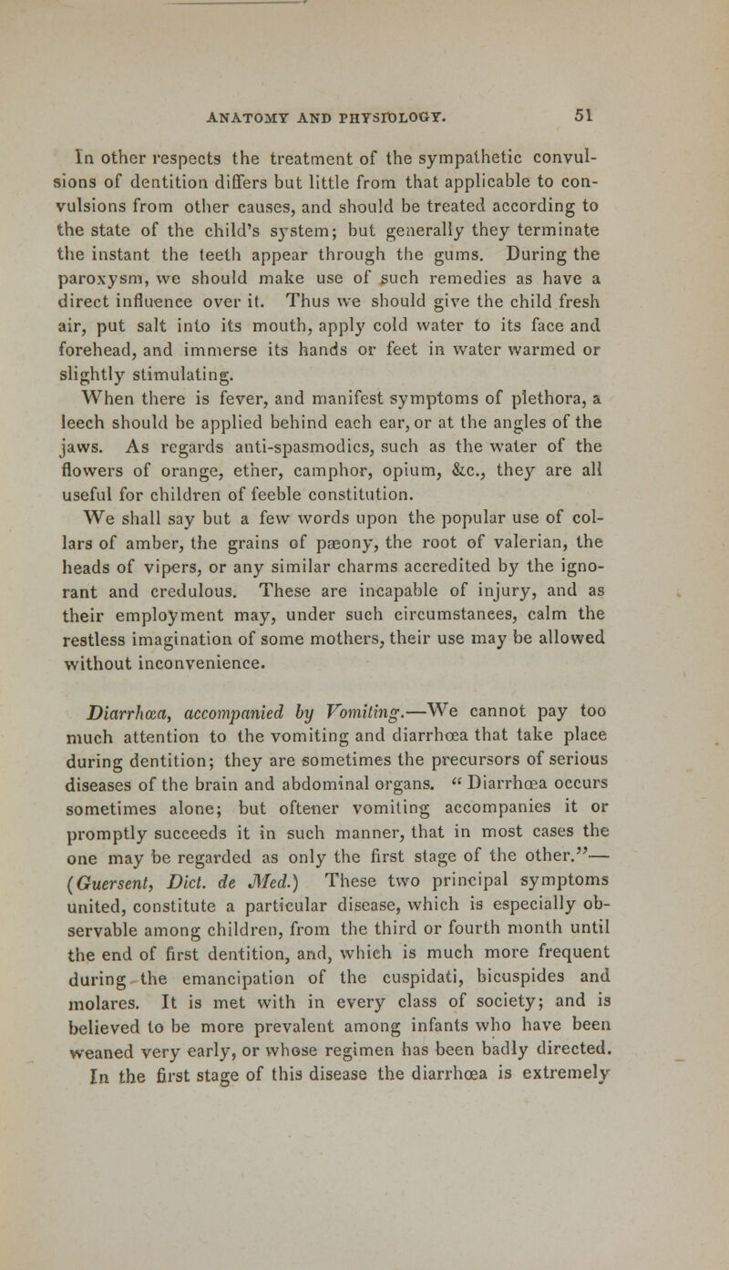 In other respects the treatment of the sympathetic convul- sions of dentition differs but little from that applicable to con- vulsions from other causes, and should be treated according to the state of the child's system; but generally they terminate the instant the teeth appear through the gums. During the paroxysm, we should make use of such remedies as have a direct influence over it. Thus we should give the child fresh air, put salt into its mouth, apply cold water to its face and forehead, and immerse its hands or feet in water warmed or slightly stimulating. When there is fever, and manifest symptoms of plethora, a leech should be applied behind each ear, or at the angles of the jaws. As regards anti-spasmodics, such as the water of the flowers of orange, ether, camphor, opium, &c, they are all useful for children of feeble constitution. We shall say but a few words upon the popular use of col- lars of amber, the grains of paeony, the root of valerian, the heads of vipers, or any similar charms accredited by the igno- rant and credulous. These are incapable of injury, and as their employment may, under such circumstances, calm the restless imagination of some mothers, their use may be allowed without inconvenience. Diarrhoea, accompanied by Vomiting.—We cannot pay too much attention to the vomiting and diarrhoea that take plaee during dentition; they are sometimes the precursors of serious diseases of the brain and abdominal organs.  Diarrhoea occurs sometimes alone; but oftener vomiting accompanies it or promptly succeeds it in such manner, that in most cases the one may be regarded as only the first stage of the other.— (Guersent, Diet, de Med.) These two principal symptoms united, constitute a particular disease, which is especially ob- servable among children, from the third or fourth month until the end of first dentition, and, which is much more frequent during the emancipation of the cuspidati, bicuspides and molares. It is met with in every class of society; and is believed to be more prevalent among infants who have been weaned very early, or whose regimen has been badly directed. In the first stage of this disease the diarrhoea is extremely