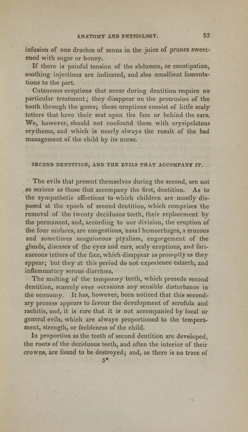 infusion of one drachm of senna in the juice of prunes sweet- ened with sugar or honey. If there is painful tension of the abdomen, or constipation, soothing injections are indicated, and also emollient fomenta- tions to the part. Cutaneous eruptions that occur during dentition require no particular treatment; they disappear on the protrusion of the tooth through the gums; these eruptions consist of little scaly tetters that have their seat upon the face or behind the ears. We, however, should not confound them with erysipelatous erythema, and which is nearly always the result of the bad management of the child by its nurse. SECOND DENTITION, AND THE EVILS THAT ACCOMPANY IT. The evils that present themselves during the second, are not so serious as those that accompany the first, dentition. As to the sympathetic affections to which children are mostly dis- posed at the epoch of second dentition, which comprises the removal of the twenty deciduous teeth, their replacement by the permanent, and, according to our division, the eruption of the four molares, are congestions, nasal hemorrhages, a mucous and sometimes sanguineous ptyalism, engorgement of the glands, diseases of the eyes and ears, scaly eruptions, and fari- naceous tetters of the face, which disappear as promptly as they appear; but they at this period do not experience catarrh, and inflammatory serous diarrhoea. The molting of the temporary teeth, which precede second dentition, scarcely ever occasions any sensible disturbance in the economy. It has, however, been noticed that this second- ary process appears to favour the development of scrofula and rachitis, and, it is rare that it is not accompanied by local or general evils, which are always proportioned to the tempera^ ment, strength, or feebleness of the child. In proportion as the teeth of second dentition are developed, the roots of the deciduous teeth, and often the interior of their crowns, are found to be destroyed; and, as there is no trace of 5*