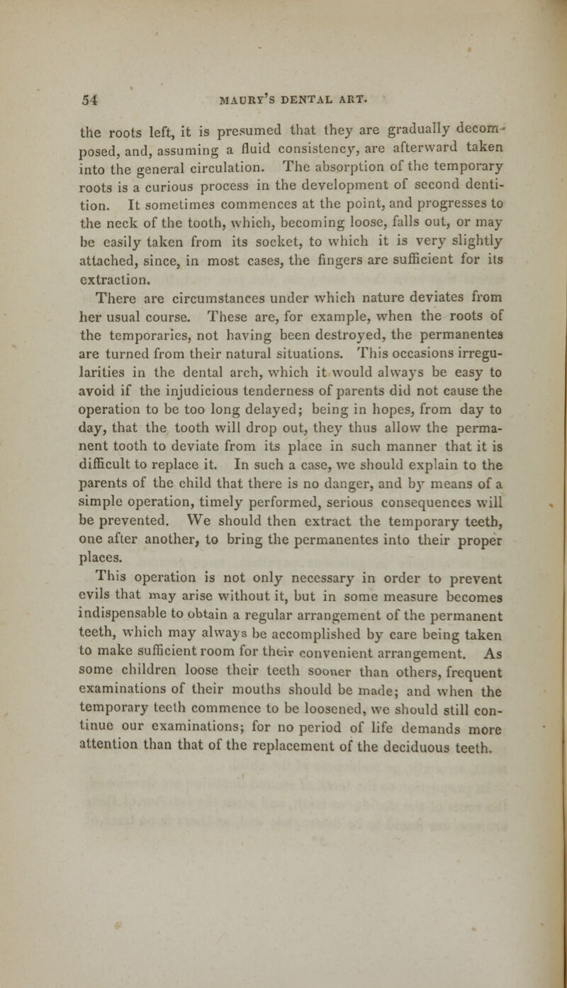 the roots left, it is presumed that they are gradually decom- posed, and, assuming a fluid consistency, are afterward taken into the general circulation. The absorption of the temporary roots is a curious process in the development of second denti- tion. It sometimes commences at the point, and progresses to the neck of the tooth, which, becoming loose, falls out, or may be easily taken from its socket, to which it is very slightly attached, since, in most cases, the fingers are sufficient for its extraction. There are circumstances under which nature deviates from her usual course. These are, for example, when the roots of the temporaries, not having been destroyed, the permanentes are turned from their natural situations. This occasions irregu- larities in the dental arch, which it would always be easy to avoid if the injudicious tenderness of parents did not cause the operation to be too long delayed; being in hopes, from day to day, that the tooth will drop out, they thus allow the perma- nent tooth to deviate from its place in such manner that it is difficult to replace it. In such a case, we should explain to the parents of the child that there is no danger, and by means of a simple operation, timely performed, serious consequences will be prevented. We should then extract the temporary teeth, one after another, to bring the permanentes into their proper places. This operation is not only necessary in order to prevent evils that may arise without it, but in some measure becomes indispensable to obtain a regular arrangement of the permanent teeth, which may always be accomplished by care being taken to make sufficient room for their convenient arrangement. As some children loose their teeth sooner than others, frequent examinations of their mouths should be made; and when the temporary teeth commence to be loosened, we should still con- tinue our examinations; for no period of life demands more attention than that of the replacement of the deciduous teeth.