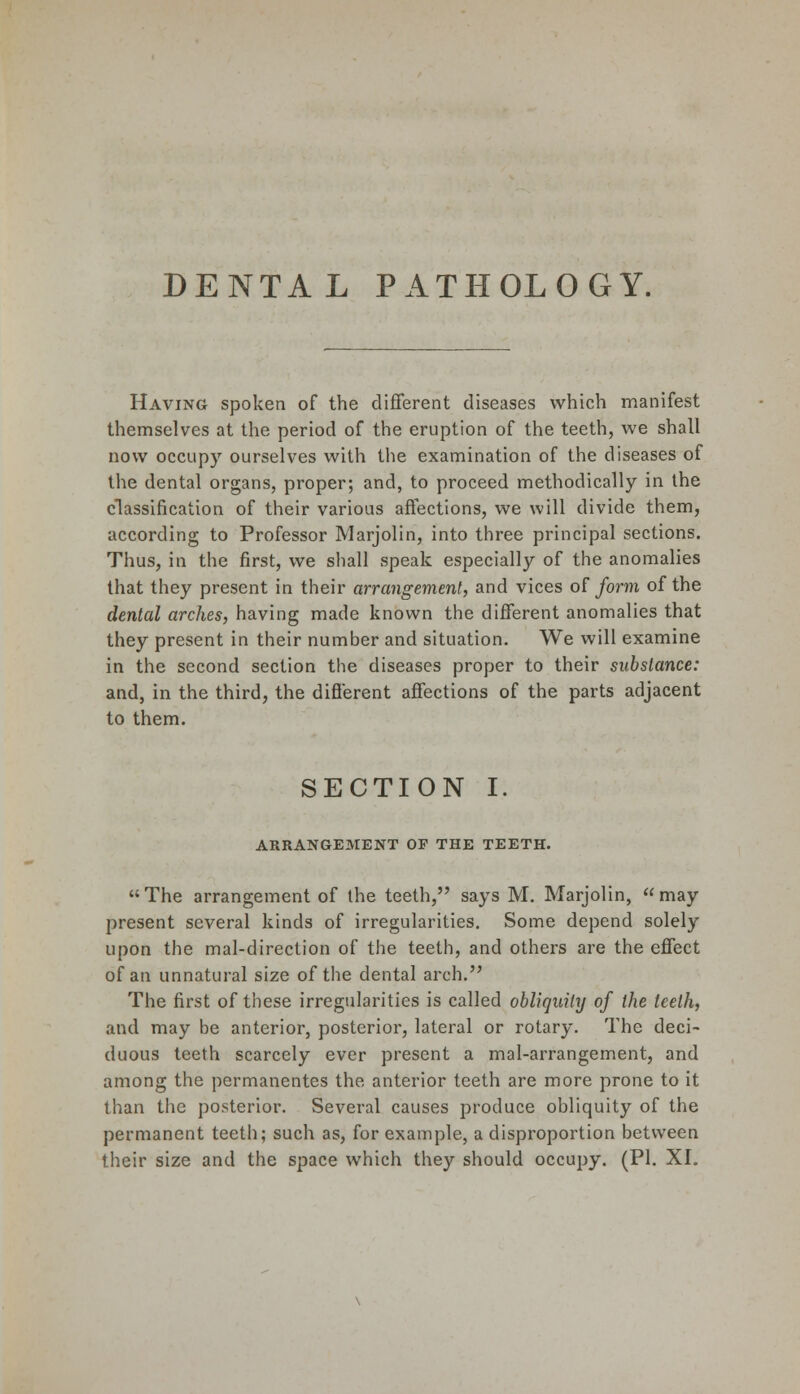 DENTAL PATHOLOGY. Having spoken of the different diseases which manifest themselves at the period of the eruption of the teeth, we shall now occupy ourselves with the examination of the diseases of the dental organs, proper; and, to proceed methodically in the classification of their various affections, we will divide them, according to Professor Marjolin, into three principal sections. Thus, in the first, we shall speak especially of the anomalies that they present in their arrangement, and vices of form of the dental arches, having made known the different anomalies that they present in their number and situation. We will examine in the second section the diseases proper to their substance: and, in the third, the different affections of the parts adjacent to them. SECTION I. ARRANGEMENT OF THE TEETH. The arrangement of the teeth, says M. Marjolin, may present several kinds of irregularities. Some depend solely upon the mal-direction of the teeth, and others are the effect of an unnatural size of the dental arch. The first of these irregularities is called obliquity of the teeth, and may be anterior, posterior, lateral or rotary. The deci- duous teeth scarcely ever present a mal-arrangement, and among the permanentes the anterior teeth are more prone to it than the posterior. Several causes produce obliquity of the permanent teeth; such as, for example, a disproportion between their size and the space which they should occupy. (PI. XI.