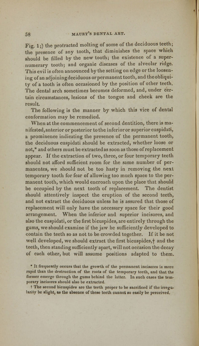 Fig. 1;) the protracted molting of some of the deciduous teeth; the presence of any tooth, that diminishes the space which should be filled by the new tooth; the existence of a super- numerary tooth; and organic diseases of the alveolar ridge. This evil is often announced by the setting on edge or the loosen- ing of an adjoiningdeciduous orpermanent tooth, and theobliqui- ty of a tooth is often occasioned by the position of other teeth. The dental arch sometimes becomes deformed, and, under cer- tain circumstances, lesions of the tongue and cheek are the result The following is the manner by which this vice of dental conformation may be remedied. When at the commencement of second dentition, there is ma- nifested,anterior or posterior to the inferioror superior cuspidati, a prominence indicating the presence of the permanent tooth, the deciduous cuspidati should be extracted, whether loose or not,* and others must be extracted as soon as those of replacement appear. If the extraction of two, three, or four temporary teeth should not afford sufficient room for the same number of per- manentes, we should not be too hasty in removing the next temporary tooth for fear of allowing too much space to the per- manent tooth, which would encroach upon the place that should be occupied by the next tooth of replacement. The dentist should attentively inspect the eruption of the second teeth, and not extract the deciduous unless he is assured that those of replacement will only have the necessary space for their good arrangement. When the inferior and superior incisores, and also the cuspidati, or the first bicuspides, are entirely through the gums, we should examine if the jaw be sufficiently developed to contain the teeth so as not to be crowded together. If it be not well developed, we should extract the first bicuspides,-}- and the teeth, then standing sufficiently apart, will not occasion the decay of each other, but will assume positions adapted to them. * It frequently occurs that the growth of the permanent incisores is more rapid than the destruction of the roots of the temporary teeth, and that the former emerge through the gums behind the latter. In such cases the tem- porary incisores should also be extracted. t The second bicuspides are the teeth proper to be sacrificed if the irregu- larity be slight, as the absence of these teeth cannot so easily be perceived.