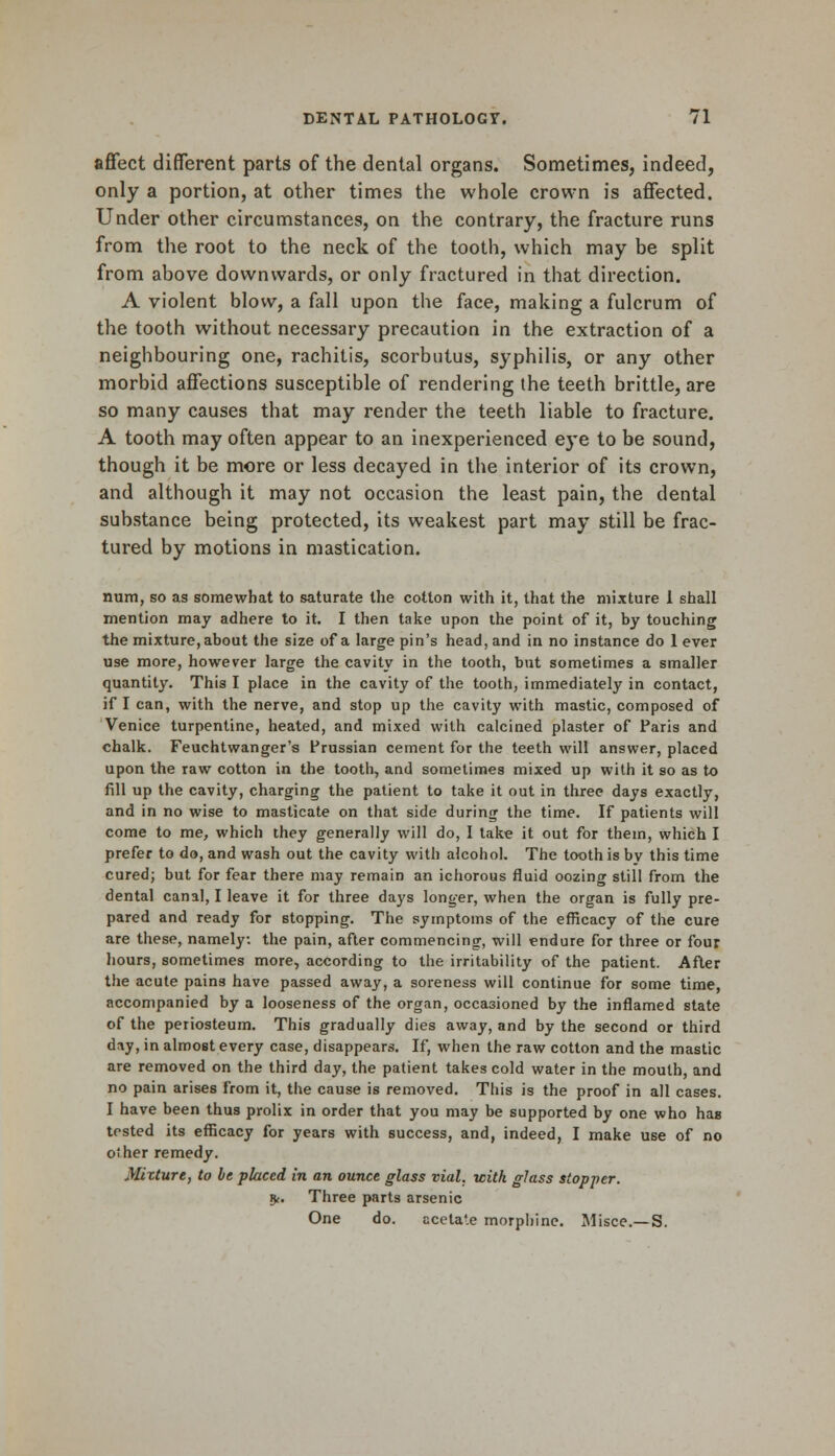 affect different parts of the dental organs. Sometimes, indeed, only a portion, at other times the whole crown is affected. Under other circumstances, on the contrary, the fracture runs from the root to the neck of the tooth, which may be split from above downwards, or only fractured in that direction. A violent blow, a fall upon the face, making a fulcrum of the tooth without necessary precaution in the extraction of a neighbouring one, rachitis, scorbutus, syphilis, or any other morbid affections susceptible of rendering the teeth brittle, are so many causes that may render the teeth liable to fracture. A tooth may often appear to an inexperienced eye to be sound, though it be more or less decayed in the interior of its crown, and although it may not occasion the least pain, the dental substance being protected, its weakest part may still be frac- tured by motions in mastication. num, so as somewhat to saturate the cotton with it, that the mixture I shall mention may adhere to it. I then take upon the point of it, by touching the mixture, about the size of a large pin's head, and in no instance do 1 ever use more, however large the cavity in the tooth, but sometimes a smaller quantity. This I place in the cavity of the tooth, immediately in contact, if I can, with the nerve, and stop up the cavity with mastic, composed of Venice turpentine, heated, and mixed with calcined plaster of Paris and chalk. Feuchtwanger's Prussian cement for the teeth will answer, placed upon the raw cotton in the tooth, and sometimes mixed up with it so as to fill up the cavity, charging the patient to take it out in three days exactly, and in no wise to masticate on that side during the time. If patients will come to me, which they generally will do, I take it out for them, which I prefer to do, and wash out the cavity with alcohol. The tooth is by this time cured; but for fear there may remain an ichorous fluid oozing still from the dental canal, I leave it for three days longer, when the organ is fully pre- pared and ready for stopping. The symptoms of the efficacy of the cure are these, namely, the pain, after commencing, will endure for three or four hours, sometimes more, according to the irritability of the patient. After the acute pains have passed away, a soreness will continue for some time, accompanied by a looseness of the organ, occasioned by the inflamed state of the periosteum. This gradually dies away, and by the second or third day, in almost every case, disappears. If, when the raw cotton and the mastic are removed on the third day, the patient takes cold water in the mouth, and no pain arises from it, the cause is removed. This is the proof in all cases. I have been thus prolix in order that you may be supported by one who has tested its efficacy for years with success, and, indeed, I make use of no other remedy. Mixture, to be placed in an ounce glass vial, with glass stopper. 9<. Three parts arsenic One do. ccela'.e morphine. Misce.—S.