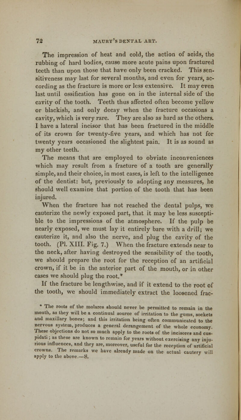 The impression of heat and cold, the action of acids, the rubbing of hard bodies, cause more acute pains upon fractured teeth than upon those that have only been cracked. This sen- sitiveness may last for several months, and even for years, ac- cording as the fracture is more or less extensive. It may even last unlil ossification has gone on in the internal side of the cavity of the tooth. Teeth thus affected often become yellow or blackish, and only decay when the fracture occasions a cavity, which is very rare. They are also as hard as the others. I have a lateral incisor that has been fractured in the middle of its crown for twenty-five years, and which has not for twenty years occasioned the slightest pain. It is as sound as my other teeth. The means that are employed to obviate inconveniences which may result from a fracture of a tooth are generally simple, and their choice, in most cases, is left to the intelligence of the dentist: but, previously to adopting any measures, he should well examine that portion of the tooth that has been injured. When the fracture has not reached the dental pulps, we cauterize the newly exposed part, that it may be less suscepti- ble to the impressions of the atmosphere. If the pulp be nearly exposed, we must lay it entirely bare with a drill; we cauterize it, and also the nerve, and plug the cavity of the tooth. (PI. XIII. Fig. 7.) When the fracture extends near to the neck, after having destroyed the sensibility of the tooth, we should prepare the root for the reception of an artificial crown, if it be in the anterior part of the mouth, or in other cases we should plug the root.* If the fracture be lengthwise, and if it extend to the root of the tooth, we should immediately extract the loosened frac- * The roots of the molares should never be permitted to remain in the mouth, as they will be a continual source of irritation to the gums, sockets and maxillary bones; and this irritation being often communicated to the nervous system, produces a general derangement of the whole economy. These objections do not so much apply to the roots of the incisores and cus- pidati; as these are known to remain for years without exercising any inju- rious influences, and they are, moreover, useful for the reception of artificial crowns. The remarks we have already made on the actual cautery will apply to the above.—S.