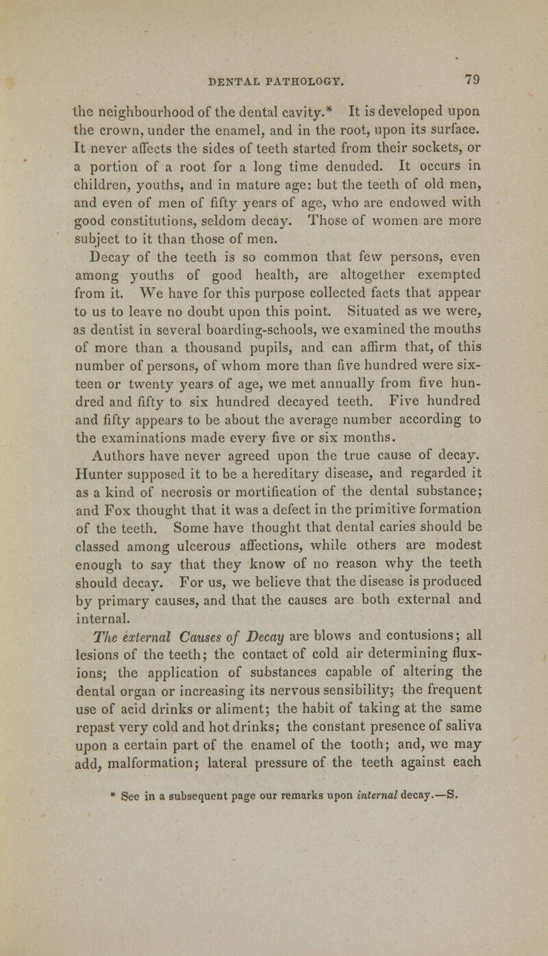 the neighbourhood of the dental cavity.* It is developed upon the crown, under the enamel, and in the root, upon its surface. It never affects the sides of teeth started from their sockets, or a portion of a root for a long time denuded. It occurs in children, youths, and in mature age: but the teeth of old men, and even of men of fifty years of age, who are endowed with good constitutions, seldom decay. Those of women are more subject to it than those of men. Decay of the teeth is so common that few persons, even among youths of good health, are altogether exempted from it. We have for this purpose collected facts that appear to us to leave no doubt upon this point. Situated as we were, as dentist in several boarding-schools, we examined the mouths of more than a thousand pupils, and can affirm that, of this number of persons, of whom more than five hundred were six- teen or twenty years of age, we met annually from five hun- dred and fifty to six hundred decayed teeth. Five hundred and fifty appears to be about the average number according to the examinations made every five or six months. Authors have never agreed upon the true cause of decay. Hunter supposed it to be a hereditary disease, and regarded it as a kind of necrosis or mortification of the dental substance; and Fox thought that it was a defect in the primitive formation of the teeth. Some have thought that dental caries should be classed among ulcerous affections, while others are modest enough to say that they know of no reason why the teeth should decay. For us, we believe that the disease is produced by primary causes, and that the causes are both external and internal. The external Causes of Decay are blows and contusions; all lesions of the teeth; the contact of cold air determining flux- ions; the application of substances capable of altering the dental organ or increasing its nervous sensibility; the frequent use of acid drinks or aliment; the habit of taking at the same repast very cold and hot drinks; the constant presence of saliva upon a certain part of the enamel of the tooth; and, we may add, malformation; lateral pressure of the teeth against each * See in a subsequent page our remarks upon internal decay.—S.