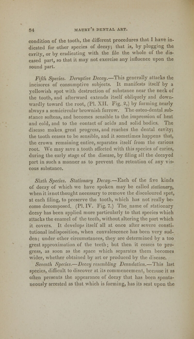 condition of the tooth, the different procedures that I have in- dicated for other species of decay; that is, by plugging the cavity, or by eradicating with the file the whole of the dis- eased part, so that it may not exercise any influence upon the sound part. Fifth Species. Deruptive Decay.—This generally attacks the incisores of consumptive subjects. It manifests itself by a yellowish spot with destruction of substance near the neck of the tooth, and afterward extends itself obliquely and down- wardly toward the root, (PI. XII. Fig..2,) by forming nearly always a semicircular brownish furrow. The osteo-dental sub- stance softens, and becomes sensible to the impression of heat and cold, and to the contact of acids and solid bodies. The disease makes great progress, and reaches the dental cavity; the tooth ceases to be sensible, and it sometimes happens that, the crown remaining entire, separates itself from the carious root. We may save a tooth affected with this species of caries, during the early stage of the disease, by filing all the decayed part in such a manner as to prevent the retention of any vis- cous substance. Sixth Species. Stationary Decay.—Each of the five kinds of decay of which we have spoken may be called stationary, when it isnotthought necessary to remove the discoloured spot, at each filing, to preserve the tooth, which has not really be- come decomposed. (PI. IV. Fig. 7.) The name of stationary decay has been applied more particularly to that species which attacks the enamel of the teeth, without altering the part which it covers. It develops itself all at once after severe consti- tutional indisposition, when convalescence has been very sud- den; under other circumstances, they are determined by a too great approximation of the teeth; but then it ceases to pro- gress, as soon as the space which separates them becomes wider, whether obtained by art or produced by the disease. Seventh Species.—Decay resembling Denudation.—This last species, difficult to discover at its commencement, because it as often presents the appearance of decay that has been sponta- neously arrested as that which is forming, has its seat upon the