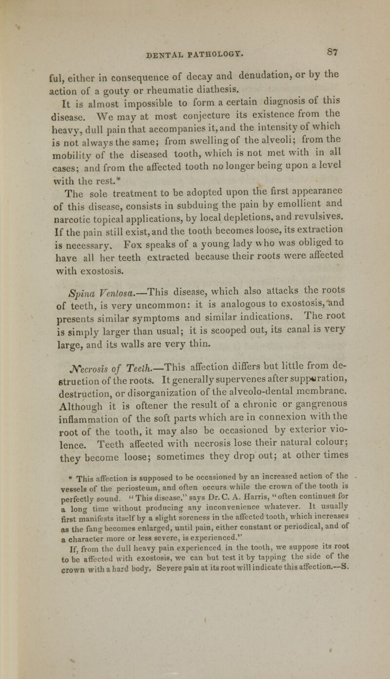 ful, either in consequence of decay and denudation, or by the action of a gouty or rheumatic diathesis. It is almost impossible to form a certain diagnosis of this disease. We may at most conjecture its existence from the heavy, dull pain that accompanies it, and the intensity of which is not always the same; from swelling of the alveoli; from the mobility of the diseased tooth, which is not met with in all cases; and from the affected tooth no longer being upon a level with the rest.* The sole treatment to be adopted upon the first appearance of this disease, consists in subduing the pain by emollient and narcotic topical applications, by local depletions, and revulsives. If the pain still exist, and the tooth becomes loose, its extraction is necessary. Fox speaks of a young lady who was obliged to have all her teeth extracted because their roots were affected with exostosis. Spina Venlosa.—Th\s disease, which also attacks the roots of teeth, is very uncommon: it is analogous to exostosis,'and presents similar symptoms and similar indications. The root is simply larger than usual; it is scooped out, its canal is very large, and its walls are very thin. Necrosis of Teelh.—This affection differs but little from de- stru ction of the roots. It generally supervenes after suppuration, destruction, or disorganization of the alveolo-denlal membrane. Although it is oftener the result of a chronic or gangrenous inflammation of the soft parts which are in connexion with the root of the tooth, it may also be occasioned by exterior vio- lence. Teeth affected with necrosis lose their natural colour; thev become loose; sometimes they drop out; at other times * This affection is supposed to be occasioned by an increased action of the vessels of the periosteum, and often occurs while the crown of the tooth is perfectly sound.  This disease. says Dr. C. A. Harris,  often continues for a lon<r time without producing any inconvenience whatever. It usually first manifests itself by a slight soreness in the affected tooth, which increases as the fang becomes enlarged, until pain, either constant or periodical, and of a character more or less severe, is experienced. If from the dull heavy pain experienced in the tooth, we suppose its root to be affected with exostosis, we can but test it by tapping the side of the crown with a hard body. Severe pain at its root will indicate this affection.—S.