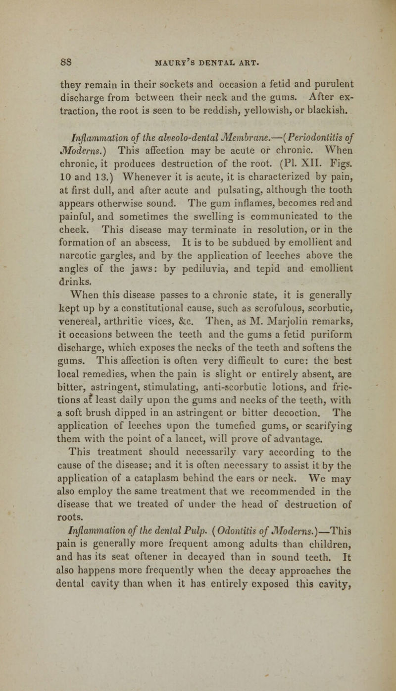 they remain in their sockets and occasion a fetid and purulent discharge from between their neck and the gums. After ex- traction, the root is seen to be reddish, yellowish, or blackish. Inflammation of the alveolo-dental Membrane.—(Periodontitis of Moderns.) This affection may be acute or chronic. When chronic, it produces destruction of the root. (PI. XII. Figs. 10 and 13.) Whenever it is acute, it is characterized by pain, at first dull, and after acute and pulsating, although the tooth appears otherwise sound. The gum inflames, becomes red and painful, and sometimes the swelling is communicated to the cheek. This disease may terminate in resolution, or in the formation of an abscess. It is to be subdued by emollient and narcotic gargles, and by the application of leeches above the angles of the jaws: by pediluvia, and tepid and emollient drinks. When this disease passes to a chronic state, it is generally kept up by a constitutional cause, such as scrofulous, scorbutic, venereal, arthritic vices, &c. Then, as M. Marjolin remarks, it occasions between the teeth and the gums a fetid puriform discharge, which exposes the necks of the teeth and softens the gums. This affection is often very difficult to cure: the best local remedies, when the pain is slight or entirely absent, are bitter, astringent, stimulating, anti-scorbutic lotions, and fric- tions at least daily upon the gums and necks of the teeth, with a soft brush dipped in an astringent or bitter decoction. The application of leeches upon the tumefied gums, or scarifying them with the point of a lancet, will prove of advantage. This treatment should necessarily vary according to the cause of the disease; and it is often necessary to assist it by the application of a cataplasm behind the ears or neck. We may also employ the same treatment that we recommended in the disease that we treated of under the head of destruction of roots. Inflammation of the dental Pulp. (Odontitis of J)[oderns.)—This pain is generally more frequent among adults than children, and has its seat oftener in decayed than in sound teeth. It also happens more frequently when the decay approaches the dental cavity than when it has entirely exposed this cavity,
