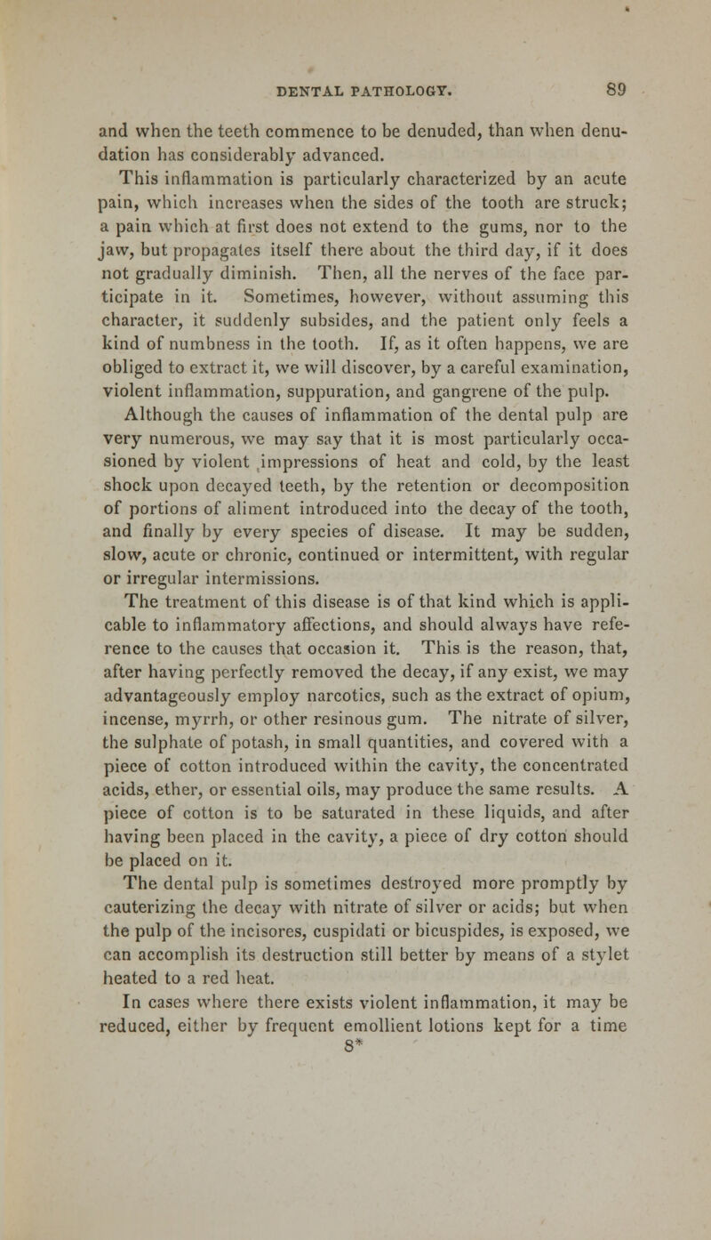 and when the teeth commence to be denuded, than when denu- dation has considerably advanced. This inflammation is particularly characterized by an acute pain, which increases when the sides of the tooth are struck; a pain which at first does not extend to the gums, nor to the jaw, but propagates itself there about the third day, if it does not gradually diminish. Then, all the nerves of the face par- ticipate in it. Sometimes, however, without assuming this character, it suddenly subsides, and the patient only feels a kind of numbness in the tooth. If, as it often happens, we are obliged to extract it, we will discover, by a careful examination, violent inflammation, suppuration, and gangrene of the pulp. Although the causes of inflammation of the dental pulp are very numerous, we may say that it is most particularly occa- sioned by violent impressions of heat and cold, by the least shock upon decayed teeth, by the retention or decomposition of portions of aliment introduced into the decay of the tooth, and finally by every species of disease. It may be sudden, slow, acute or chronic, continued or intermittent, with regular or irregular intermissions. The treatment of this disease is of that kind which is appli- cable to inflammatory affections, and should always have refe- rence to the causes that occasion it. This is the reason, that, after having perfectly removed the decay, if any exist, we may advantageously employ narcotics, such as the extract of opium, incense, myrrh, or other resinous gum. The nitrate of silver, the sulphate of potash, in small quantities, and covered with a piece of cotton introduced within the cavity, the concentrated acids, ether, or essential oils, may produce the same results. A piece of cotton is to be saturated in these liquids, and after having been placed in the cavity, a piece of dry cotton should be placed on it. The dental pulp is sometimes destroyed more promptly by cauterizing the decay with nitrate of silver or acids; but when the pulp of the incisores, cuspidati or bicuspides, is exposed, we can accomplish its destruction still better by means of a stylet heated to a red heat. In cases where there exists violent inflammation, it may be reduced, either by frequent emollient lotions kept for a time 8*