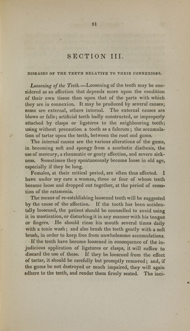 SECTION III DISEASES OF THE TEETH RELATIVE TO THEIR CONNEXIONS. Loosening of the Teeth-—Loosening of the teeth may be con- sidered as an affection that depends more upon the condition of their own tissue than upon that of the parts with which they are in connexion. It may be produced by several causes; some are external, others internal. The external causes are blows or falls; artificial teeth badly constructed, or improperly attached by clasps or ligatures to the neighbouring teeth; using without precaution a tooth as a fulcrum ; the accumula- tion of tartar upon the teeth, between the root and gums. The internal causes are the various alterations of the gums, in becoming soft and spongy from a scorbutic diathesis, the use of mercury, a rheumatic or gouty affection, and severe sick- ness. Sometimes they spontaneously become loose in old age, especially if they be long. Females, at their critical period, are often thus affected. I have under my care a woman, three or four of whose teeth became loose and dropped out together, at the period of cessa- tion of the catamenia. The means of re-establishing loosened teeth will be suggested by the cause of the affection. If the tooth has been acciden- tally loosened, the patient should be counselled to avoid using it in mastication, or disturbing it in any manner with his tongue or fingers. He should rinse his mouth several times daily with a tonic wash; and also brush the teeth gently with a soft brush, in order to keep free from unwholesome accumulations. If the teeth have become loosened in consequence of the in- judicious application of ligatures or clasps, it will suffice to discard the use of these. If they be loosened from the effect of tartar, it should be carefully but promptly removed; and, if the gums be not destroyed or much impaired, they will again adhere to the teeth, and render them firmly seated. The inci-