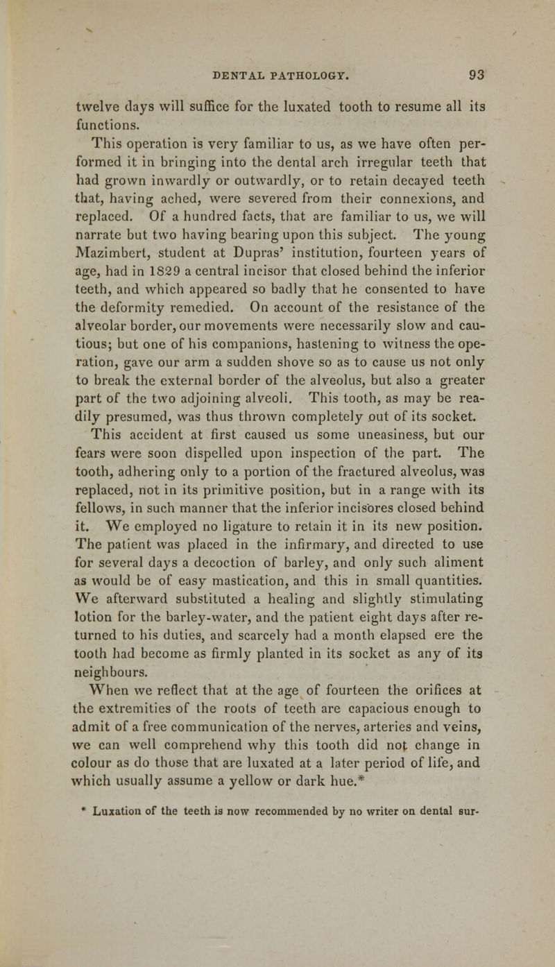 twelve days will suffice for the luxated tooth to resume all its functions. This operation is very familiar to us, as we have often per- formed it in bringing into the dental arch irregular teeth that had grown inwardly or outwardly, or to retain decayed teeth that, having ached, were severed from their connexions, and replaced. Of a hundred facts, that are familiar to us, we will narrate but two having bearing upon this subject. The young Mazimbert, student at Dupras' institution, fourteen years of age, had in 1829 a central incisor that closed behind the inferior teeth, and which appeared so badly that he consented to have the deformity remedied. On account of the resistance of the alveolar border, our movements were necessarily slow and cau- tious; but one of his companions, hastening to witness the ope- ration, gave our arm a sudden shove so as to cause us not only to break the external border of the alveolus, but also a greater part of the two adjoining alveoli. This tooth, as may be rea- dily presumed, was thus thrown completely out of its socket. This accident at first caused us some uneasiness, but our fears were soon dispelled upon inspection of the part. The tooth, adhering only to a portion of the fractured alveolus, was replaced, not in its primitive position, but in a range with its fellows, in such manner that the inferior incisores closed behind it. We employed no ligature to retain it in its new position. The patient was placed in the infirmary, and directed to use for several days a decoction of barley, and only such aliment as would be of easy mastication, and this in small quantities. We afterward substituted a healing and slightly stimulating lotion for the barley-water, and the patient eight days after re- turned to his duties, and scarcely had a month elapsed ere the tooth had become as firmly planted in its socket as any of its neighbours. When we reflect that at the age of fourteen the orifices at the extremities of the roots of teeth are capacious enough to admit of a free communication of the nerves, arteries and veins, we can well comprehend why this tooth did not change in colour as do those that are luxated at a later period of life, and which usually assume a yellow or dark hue.* * Luxation of the teeth is now recommended by no writer on dental sur-