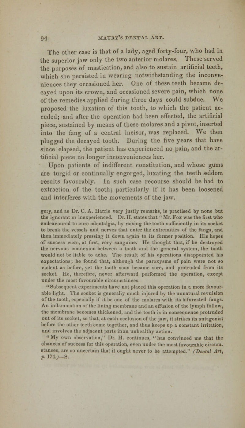 The other case is that of a lady, aged forty-four, who had in the superior jaw only the two anterior molares. These served the purposes of mastication, and also to sustain artificial teeth, which she persisted in wearing notwithstanding the inconve- niences they occasioned her. One of these teeth became de- cayed upon its crown, and occasioned severe pain, which none of the remedies applied during three days could subdue. We proposed the luxation of this tooth, to which the patient ac- ceded; and after the operation had been effected, the artificial piece, sustained by means of these molares and a pivot, inserted into the fang of a central incisor, was replaced. We then plugged the decayed tooth. During the five years that have since elapsed, the patient has experienced no pain, and the ar- tificial piece no longer inconveniences her. Upon patients of indifferent constitution, and whose gums are turgid or continually engorged, luxating the teeth seldom results favourably. In such case recourse should be had to extraction of the tooth; particularly if it has been loosened and interferes with the movements of the jaw. gery, and as Dr. C. A. Harris very justly remarks, is practised by none but the ignorant or inexperienced. Dr. H. states that  Mr. Fox was the first who endeavoured to cure odontalgia, by raising the tooth sufficiently in its socket to break the vessels and nerves that enter the extremities of the fangs, and then immediately pressing it down again to its former position. His hopes of success were, at first, very sanguine. He thought that, if he destroyed the nervous connexion between a tooth and the general system, the tooth would not be liable to ache. The result of his operations disappointed his expectations; he found that, although the paroxysms of pain were not so violent as before, yet the tooth soon became sore, and protruded from its socket. He, therefore, never afterward performed the operation, except under the most favourable circumstances. Subsequent experiments have not placed this operation in a more favour- able light. The socket is generally much injured by the unnatural revulsion of the tooth, especially if it be one of the molares with its bifurcated fangs. An inflammation of the lining membrane and an effusion of the lymph follow, the membrane becomes thickened, and the tooth is in consequence protruded out of its socket, so that, at each occlusion of the jaw, it strikes its antagonist before the other teeth come together, and thus keeps up a constant irritation, and involves the adjacent parts in an unhealthy action. My own observation, Dr. H. continues, has convinced me that the chances of success for this operation, even under the most favourable circum- stances, are so uncertain that it ought never to be attempted. (Dental Art, p. 174.J-S.