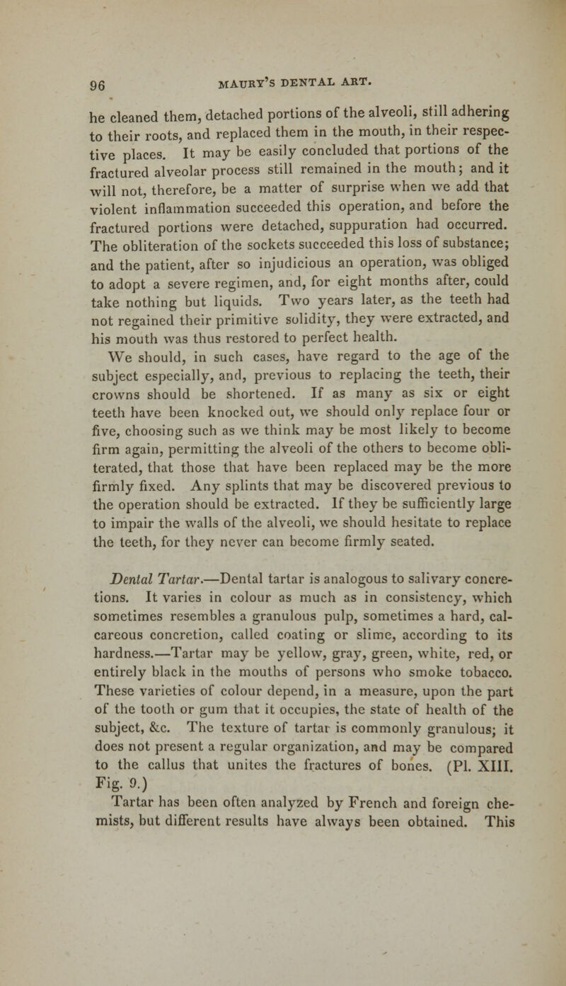 he cleaned them, detached portions of the alveoli, still adhering to their roots, and replaced them in the mouth, in their respec- tive places. It may be easily concluded that portions of the fractured alveolar process still remained in the mouth; and it will not, therefore, be a matter of surprise when we add that violent inflammation succeeded this operation, and before the fractured portions were detached, suppuration had occurred. The obliteration of the sockets succeeded this loss of substance; and the patient, after so injudicious an operation, was obliged to adopt a severe regimen, and, for eight months after, could take nothing but liquids. Two years later, as the teeth had not regained their primitive solidity, they were extracted, and his mouth was thus restored to perfect health. We should, in such cases, have regard to the age of the subject especially, and, previous to replacing the teeth, their crowns should be shortened. If as many as six or eight teeth have been knocked out, we should only replace four or five, choosing such as we think may be most likely to become firm again, permitting the alveoli of the others to become obli- terated, that those that have been replaced may be the more firmly fixed. Any splints that may be discovered previous to the operation should be extracted. If they be sufficiently large to impair the walls of the alveoli, we should hesitate to replace the teeth, for they never can become firmly seated. Dental Tartar.—Dental tartar is analogous to salivary concre- tions. It varies in colour as much as in consistency, which sometimes resembles a granulous pulp, sometimes a hard, cal- careous concretion, called coating or slime, according to its hardness.—Tartar may be yellow, gray, green, white, red, or entirely black in the mouths of persons who smoke tobacco. These varieties of colour depend, in a measure, upon the part of the tooth or gum that it occupies, the state of health of the subject, &c. The texture of tartar is commonly granulous; it does not present a regular organization, and may be compared to the callus that unites the fractures of bones. (PI. XIII. Fig. 9.) Tartar has been often analyzed by French and foreign che- mists, but different results have always been obtained. This